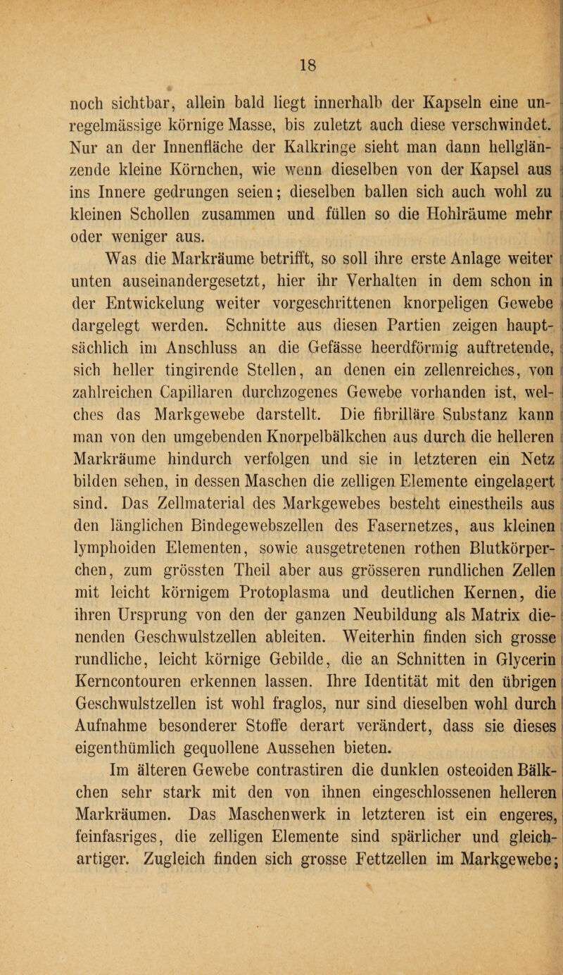 noch sichtbar, allein bald liegt innerhalb der Kapseln eine un¬ regelmässige körnige Masse, bis zuletzt auch diese verschwindet. Nur an der Innenfläche der Kalkringe sieht man dann hellglän¬ zende kleine Körnchen, wie wenn dieselben von der Kapsel aus ins Innere gedrungen seien; dieselben ballen sich auch wohl zu i kleinen Schollen zusammen und füllen so die Hohlräume mehr oder weniger aus. Was die Markräume betrifft, so soll ihre erste Anlage weiter unten auseinandergesetzt, hier ihr Verhalten in dem schon in der Entwickelung weiter vorgeschrittenen knorpeligen Gewebe dargelegt werden. Schnitte aus diesen Partien zeigen haupt¬ sächlich im Anschluss an die Gefässe heerdförrnig auftretende, sich heller tingirende Stellen, an denen ein zellenreiches, von zahlreichen Capiliaren durchzogenes Gewebe vorhanden ist, wel- I ches das Markgewebe darstellt. Die fibrilläre Substanz kann man von den umgebenden Knorpelbälkchen aus durch die helleren Markräume hindurch verfolgen und sie in letzteren ein Netz bilden sehen, in dessen Maschen die zelligen Elemente eingelagert sind. Das Zellmaterial des Markgewebes besteht einestheils aus den länglichen Bindegewebszellen des Fasernetzes, aus kleinen lymphoiden Elementen, sowie ausgetretenen rothen Blutkörper¬ chen, zum grössten Theil aber aus grösseren rundlichen Zellen mit leicht körnigem Protoplasma und deutlichen Kernen, die ihren Ursprung von den der ganzen Neubildung als Matrix die¬ nenden Geschwulstzellen ableiten. Weiterhin finden sich grosse rundliche, leicht körnige Gebilde, die an Schnitten in Glycerin Kerncontouren erkennen lassen. Ihre Identität mit den übrigen Geschwulstzellen ist wohl fraglos, nur sind dieselben wohl durch Aufnahme besonderer Stoffe derart verändert, dass sie dieses eigenthümlich gequollene Aussehen bieten. Im älteren Gewebe contrastiren die dunklen osteoiden Bälk- chen sehr stark mit den von ihnen eingeschlossenen helleren Markräumen. Das Maschenwerk in letzteren ist ein engeres, feinfasriges, die zelligen Elemente sind spärlicher und gleich¬ artiger. Zugleich finden sich grosse Fettzellen im Markgewebe;