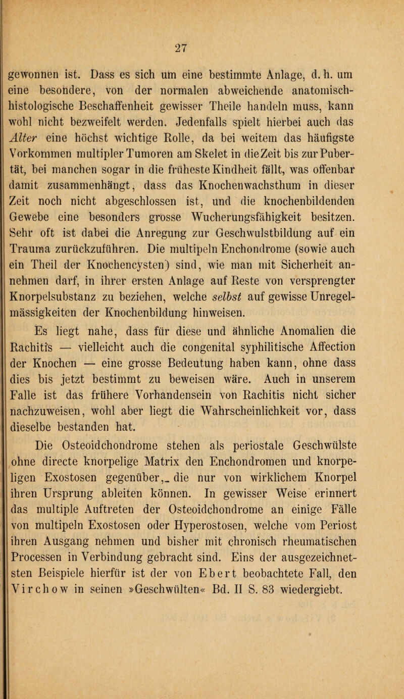 gewonnen ist. Dass es sich um eine bestimmte Anlage, d. h. um eine besondere, von der normalen abweichende anatomisch- histologische Beschaffenheit gewisser Theile handeln muss, kann wohl nicht bezweifelt werden. Jedenfalls spielt hierbei auch das Älter eine höchst wichtige Rolle, da bei weitem das häufigste Vorkommen multipler Tumoren am Skelet in dieZeit bis zur Puber¬ tät, bei manchen sogar in die früheste Kindheit fällt, was offenbar damit zusammenhängt, dass das Knochenwachsthum in dieser Zeit noch nicht abgeschlossen ist, und die knochenbildenden Gewebe eine besonders grosse Wucherungsfähigkeit besitzen. Sehr oft ist dabei die Anregung zur Geschwulstbildung auf ein Trauma zurückzuführen. Die multipeln Enchondrome (sowie auch ein Theil der Knochencysten) sind, wie man mit Sicherheit an¬ nehmen darf, in ihrer ersten Anlage auf Reste von versprengter Knorpelsubstanz zu beziehen, welche selbst auf gewisse Unregel¬ mässigkeiten der Knochenbildung hinweisen. Es liegt nahe, dass für diese und ähnliche Anomalien die Rachitis — vielleicht auch die congenital syphilitische Affection der Knochen — eine grosse Bedeutung haben kann, ohne dass dies bis jetzt bestimmt zu beweisen wäre. Auch in unserem Falle ist das frühere Vorhandensein von Rachitis nicht sicher nachzuweisen, wohl aber liegt die Wahrscheinlichkeit vor, dass dieselbe bestanden hat. Die Osteoidchondrome stehen als periostale Geschwülste ohne directe knorpelige Matrix den Enchondromen und knorpe¬ ligen Exostosen gegenüber,_ die nur von wirklichem Knorpel ihren Ursprung ableiten können. In gewisser Weise erinnert das multiple Auftreten der Osteoidchondrome an einige Fälle von multipeln Exostosen oder Hyperostosen, welche vom Periost ihren Ausgang nehmen und bisher mit chronisch rheumatischen Processen in Verbindung gebracht sind. Eins der ausgezeichnet¬ sten Beispiele hierfür ist der von Ebert beobachtete Fall, den Virchow in seinen »Geschwülten« Bd. II S. 83 wiedergiebt.
