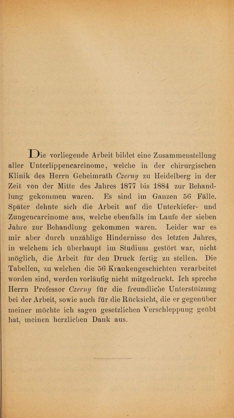 ie vorliegende Arbeit bildet eine Zusammenstellung aller Unterlippencarcinome, welche in der chirurgischen Klinik des Herrn Geheimrath Czerny zu Heidelberg in der Zeit von der Mitte des Jahres 1877 bis 1884 zur Behand¬ lung gekommen waren. Es sind im Ganzen 56 Fälle. Später dehnte sich die Arbeit auf die Unterkiefer- und Zungencarcinome aus, welche ebenfalls im Laufe der sieben Jahre zur Behandlung gekommen waren. Leider war es mir aber durch unzählige Hindernisse des letzten Jahres, in welchem ich überhaupt im Studium gestört war, nicht möglich, die Arbeit für den Druck fertig zu stellen. Die Tabellen, zu welchen die 56 Krankengeschichten verarbeitet worden sind, werden vorläufig nicht mitgedruckt. Ich spreche Herrn Professor Czerny für die freundliche Unterstützung bei der Arbeit, sowie auch für die Rücksicht, die er gegenüber meiner möchte ich sagen gesetzlichen Verschleppung geübt hat, meinen herzlichen Dank aus.