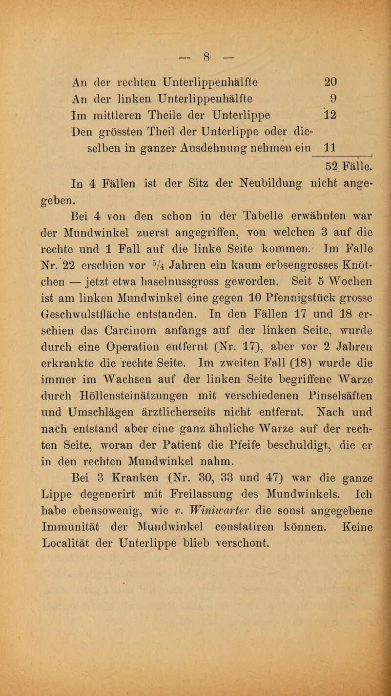 An der rechten Unterlippenhälfte 20 An der linken Unterlippenhälfte 9 Im mittleren Theile der Unterlippe 12 Den grössten Theil der Unterlippe oder die¬ selben in ganzer Ausdehnung nehmen ein 11 52 Fälle. In 4 Fällen ist der Sitz der Neubildung nicht ange¬ geben. Bei 4 von den schon in der Tabelle erwähnten war der Mundwinkel zuerst angegriffen, von welchen 3 auf die rechte und 1 Fall auf die linke Seite kommen. Im Falle Nr. 22 erschien vor 5A Jahren ein kaum erbsengrosses Knöt¬ chen — jetzt etwa haselnussgross geworden. Seit 5 Wochen ist am linken Mundwinkel eine gegen 10 Pfennigstück grosse Geschwulstfläche entstanden. In den Fällen 17 und 18 er¬ schien das Carcinom anfangs auf der linken Seite, wurde durch eine Operation entfernt (Nr. 17), aber vor 2 Jahren erkrankte die rechte Seite. Im zweiten Fall (18) wurde die immer im Wachsen auf der linken Seite begriffene Warze durch Höllensteinätzungen mit verschiedenen Pinselsäften und Umschlägen ärztlicherseits nicht entfernt. Nach und nach entstand aber eine ganz ähnliche Warze auf der rech¬ ten Seite, woran der Patient die Pfeife beschuldigt, die er in den rechten Mundwinkel nahm. Bei 3 Kranken (Nr. 30, 33 und 47) war die ganze Lippe degenerirt mit Freilassung des Mundwinkels. Ich habe ebensowenig, wie v. Winiwcirter die sonst angegebene Immunität der Mundwinkel constatiren können. Keine Localität der Unterlippe blieb verschont.