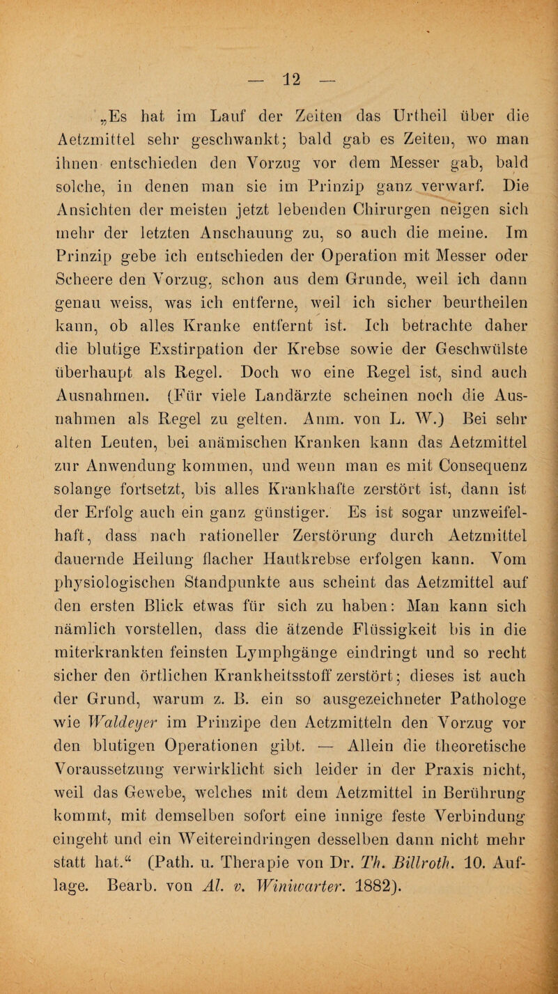 „Es hat im Lauf der Zeiten das Urtheil über die Aetzmittel sehr geschwankt; bald gab es Zeiten, wo man ihnen entschieden den Vorzug vor dem Messer gab, bald solche, in denen man sie im Prinzip ganz verwarf. Die Ansichten der meisten jetzt lebenden Chirurgen neigen sich mehr der letzten Anschauung zu, so auch die meine. Im Prinzip gebe ich entschieden der Operation mit Messer oder Scheere den Vorzug, schon aus dem Grunde, weil ich dann genau weiss, was ich entferne, weil ich sicher beurtheilen kann, ob alles Kranke entfernt ist. Ich betrachte daher die blutige Exstirpation der Krebse sowie der Geschwülste überhaupt als Regel. Doch wo eine Regel ist, sind auch Ausnahmen. (Für viele Landärzte scheinen noch die Aus¬ nahmen als Regel zu gelten. Anm. von L. W.) Bei sehr alten Leuten, bei anämischen Kranken kann das Aetzmittel zur Anwendung kommen, und wenn man es mit Consequenz solange fortsetzt, bis alles Krankhafte zerstört ist, dann ist der Erfolg auch ein ganz günstiger. Es ist sogar unzweifel¬ haft, dass nach rationeller Zerstörung durch Aetzmittel dauernde Heilung flacher Hautkrebse erfolgen kann. Vom physiologischen Standpunkte aus scheint das Aetzmittel auf den ersten Blick etwas für sich zu haben: Man kann sich nämlich vorstellen, dass die ätzende Flüssigkeit bis in die miterkrankten feinsten Lymphgänge eindringt und so recht sicher den örtlichen Krankheitsstoff zerstört; dieses ist auch der Grund, warum z. B. ein so ausgezeichneter Pathologe wie Waldeyer im Prinzipe den Aetzmitteln den Vorzug vor den blutigen Operationen gibt. — Allein die theoretische Voraussetzung verwirklicht sich leider in der Praxis nicht, weil das Gewebe, welches mit dem Aetzmittel in Berührung kommt, mit demselben sofort eine innige feste Verbindung eingeht und ein Weitereindringen desselben dann nicht mehr statt hat.“ (Path. u. Therapie von Dr. Th. Billroth. 10. Auf¬ lage. Bearb. von AL v. Winiwarter. 1882).