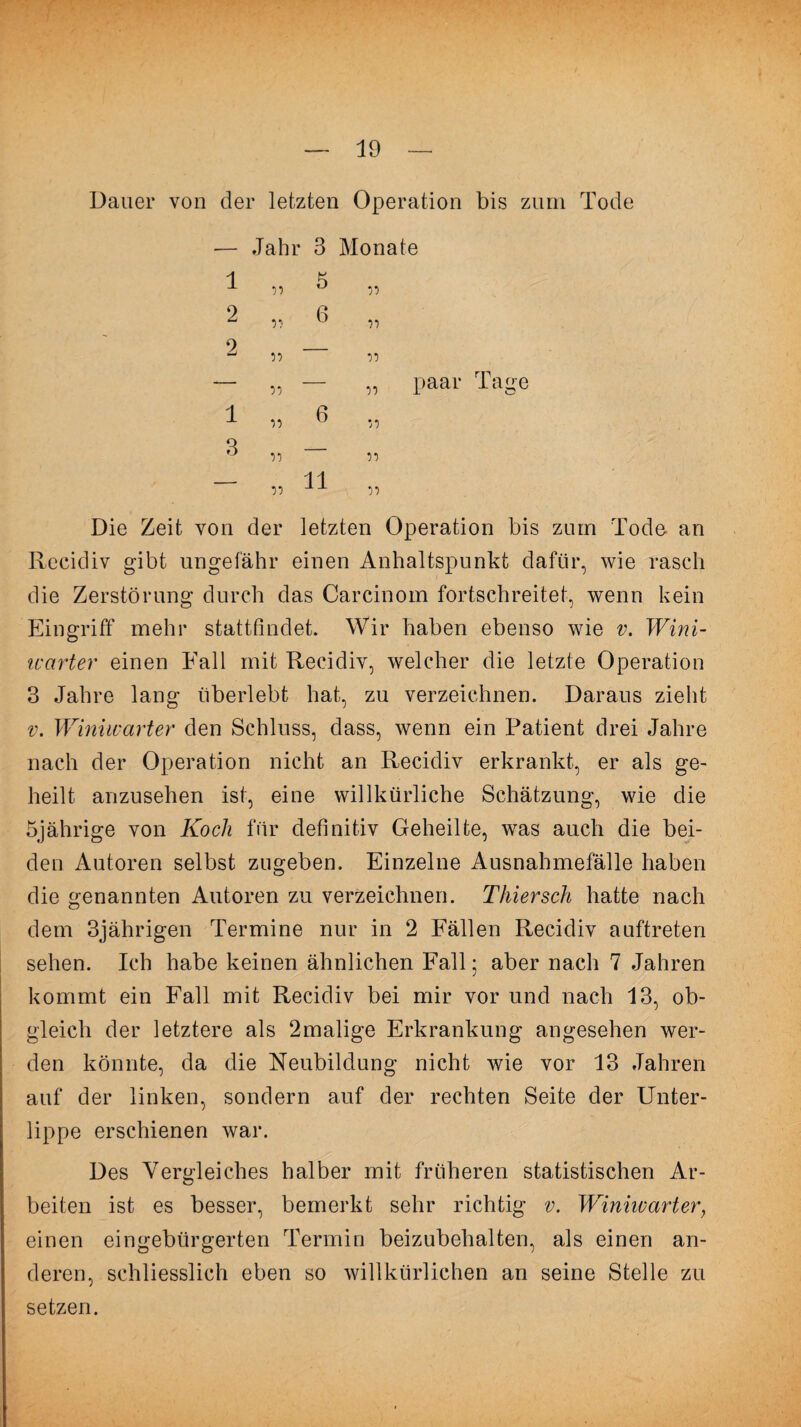 10 Dauer von der letzten Operation bis zum Tode — Jahr 3 Monate 1 J. ,, u ,, 2 „ 6 „ 2 — 55 55 — „ — „ paar Tage 1 ii 6 ii Q _ 'j ,, — 11 55 ^ 55 Die Zeit von der letzten Operation bis zum Tode an Recidiv gibt ungefähr einen Anhaltspunkt dafür, wie rasch die Zerstörung durch das Carcinom fortschreitet, wenn kein Eingriff mehr stattfindet. Wir haben ebenso wie v. Wini- icarter einen Fall mit Recidiv, welcher die letzte Operation 3 Jahre lang überlebt hat, zu verzeichnen. Daraus zieht v. Winiwarter den Schluss, dass, wenn ein Patient drei Jahre nach der Operation nicht an Recidiv erkrankt, er als ge¬ heilt anzusehen ist, eine willkürliche Schätzung, wie die 5jährige von Koch für definitiv Geheilte, was auch die bei¬ den Autoren selbst zugeben. Einzelne Ausnahmefälle haben die genannten Autoren zu verzeichnen. Thiersch hatte nach dem 3jährigen Termine nur in 2 Fällen Recidiv auftreten sehen. Ich habe keinen ähnlichen Fall 5 aber nach 7 Jahren kommt ein Fall mit Recidiv bei mir vor und nach 13, ob¬ gleich der letztere als 2malige Erkrankung angesehen wer¬ den könnte, da die Neubildung nicht wie vor 13 Jahren auf der linken, sondern auf der rechten Seite der Unter¬ lippe erschienen war. Des Vergleiches halber mit früheren statistischen Ar¬ beiten ist es besser, bemerkt sehr richtig v. Winiwarter, einen eingebürgerten Termin beizubehalten, als einen an¬ deren, schliesslich eben so willkürlichen an seine Stelle zu setzen.
