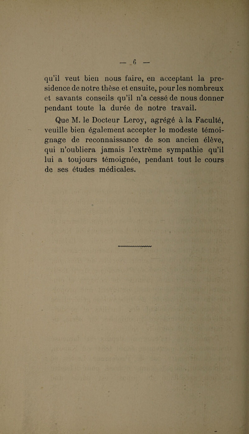 qu’il veut bien nous faire, en acceptant la pré¬ sidence de notre thèse et ensuite, pour les nombreux et savants conseils qu’il n’a cessé de nous donner pendant toute la durée de notre travail. Que M. le Docteur Leroy, agrégé à la Faculté, veuille bien également accepter le modeste témoi¬ gnage de reconnaissance de son ancien élève, qui n’oubliera jamais l’extrême sympathie qu’il lui a toujours témoignée, pendant tout le cours de ses études médicales.