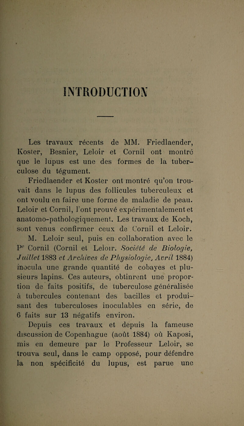 INTRODUCTION Les travaux récents de MM. Friedlaender, Ivoster, Besnier, Leloir et Cornil ont montré que le lupus est une des formes de la tuber¬ culose du tégument. Friedlaender et Koster ont montré qu’on trou¬ vait dans le lupus des follicules tuberculeux et ont voulu en faire une forme de maladie de peau. Leloir et Cornil, l'ont prouvé expérimentalement et anatomo-pathologiquement. Les travaux de Koch, sont venus confirmer ceux de Cornil et Leloir. M. Leloir seul, puis en collaboration avec le P1’ Cornil (Cornil et Leloir. Société de Biologie, Juillet 1883 et Archives de Physiologie, Avril 1884) inocula une grande quantité de cobayes et plu¬ sieurs lapins. Ces auteurs, obtinrent une propor¬ tion de faits positifs, de tuberculose généralisée à tubercules contenant des bacilles et produi¬ sant des tuberculoses inoculables en série, de 6 faits sur 13 négatifs environ. Depuis ces travaux et depuis la fameuse discussion de Copenhague (août 1884) où Kaposi, mis en demeure par le Professeur Leloir, se trouva seul, dans le camp opposé, pour défendre la non spécificité du lupus, est parue une