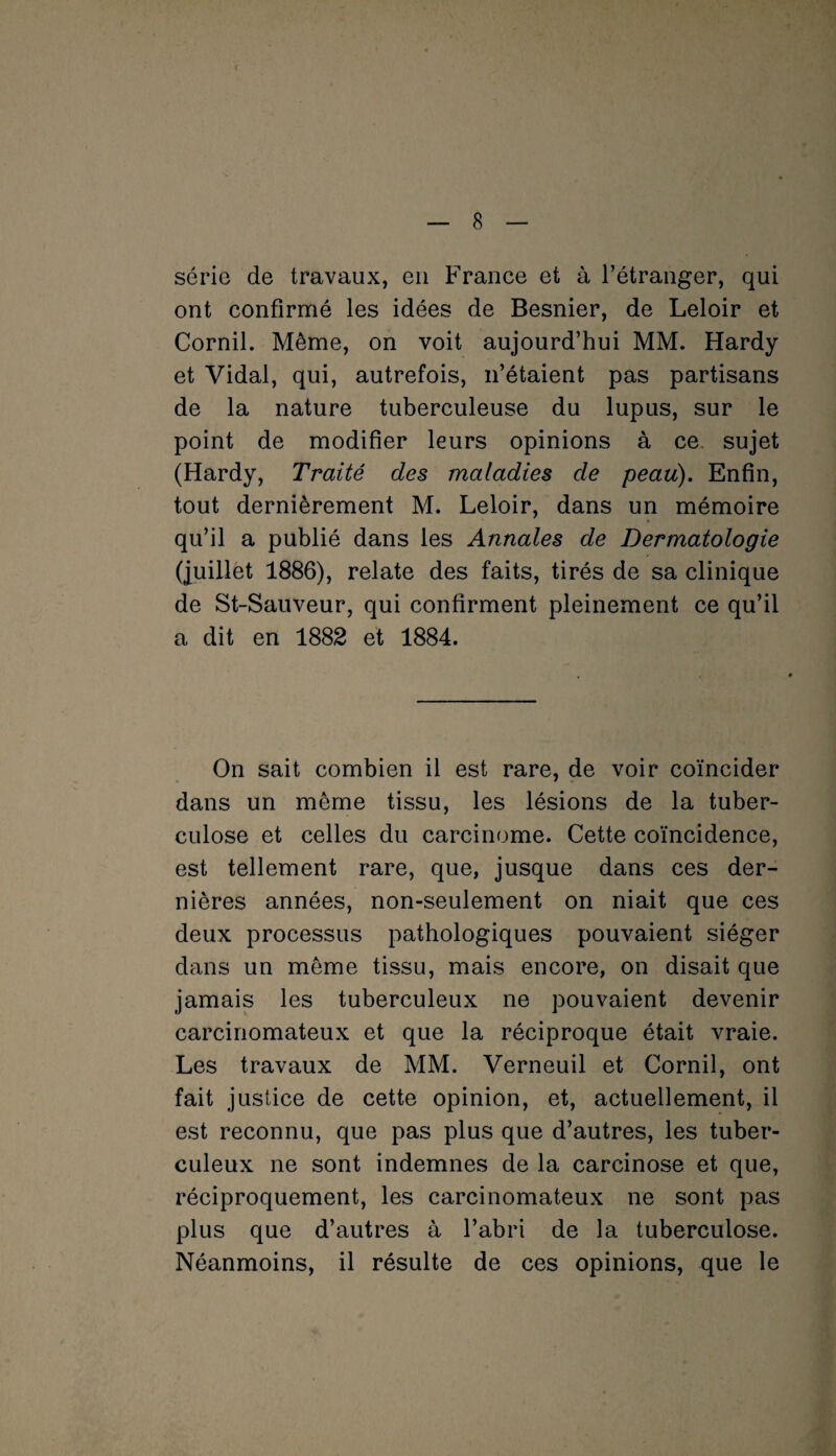 série de travaux, en France et à l’étranger, qui ont confirmé les idées de Besnier, de Leloir et Cornil. Même, on voit aujourd’hui MM. Hardy et Vidal, qui, autrefois, n’étaient pas partisans de la nature tuberculeuse du lupus, sur le point de modifier leurs opinions à ce sujet (Hardy, Traité des maladies de peau). Enfin, tout dernièrement M. Leloir, dans un mémoire qu’il a publié dans les Annales de Dermatologie (juillet 1886), relate des faits, tirés de sa clinique de St-Sauveur, qui confirment pleinement ce qu’il a dit en 1882 et 1884. On sait combien il est rare, de voir coïncider dans un même tissu, les lésions de la tuber¬ culose et celles du carcinome. Cette coïncidence, est tellement rare, que, jusque dans ces der¬ nières années, non-seulement on niait que ces deux processus pathologiques pouvaient siéger dans un même tissu, mais encore, on disait que jamais les tuberculeux ne pouvaient devenir carcinomateux et que la réciproque était vraie. Les travaux de MM. Verneuil et Cornil, ont fait justice de cette opinion, et, actuellement, il est reconnu, que pas plus que d’autres, les tuber¬ culeux ne sont indemnes de la carcinose et que, réciproquement, les carcinomateux ne sont pas plus que d’autres à l’abri de la tuberculose. Néanmoins, il résulte de ces opinions, que le