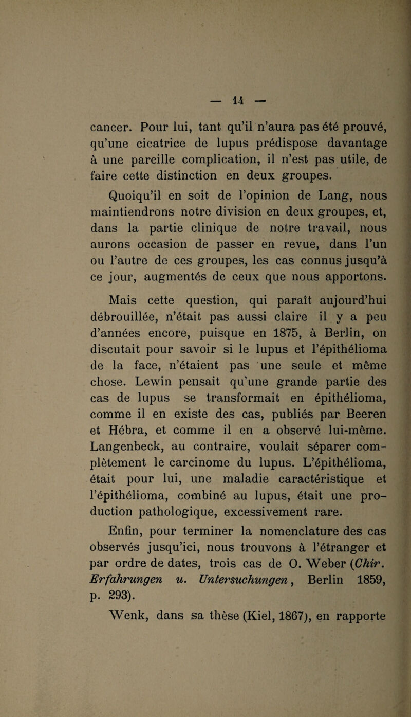 cancer. Pour lui, tant qu’il n’aura pas été prouvé, qu’une cicatrice de lupus prédispose davantage à une pareille complication, il n’est pas utile, de faire cette distinction en deux groupes. Quoiqu’il en soit de l’opinion de Lang, nous maintiendrons notre division en deux groupes, et, dans la partie clinique de notre travail, nous aurons occasion de passer en revue, dans l’un ou l’autre de ces groupes, les cas connus jusqu'à ce jour, augmentés de ceux que nous apportons. Mais cette question, qui paraît aujourd’hui débrouillée, n’était pas aussi claire il y a peu d’années encore, puisque en 1875, à Berlin, on discutait pour savoir si le lupus et l’épithélioma de la face, n’étaient pas une seule et même chose. Lewin pensait qu’une grande partie des cas de lupus se transformait en épithélioma, comme il en existe des cas, publiés par Beeren et Hébra, et comme il en a observé lui-même. Langenbeck, au contraire, voulait séparer com¬ plètement le carcinome du lupus. L’épithélioma, était pour lui, une maladie caractéristique et l’épithélioma, combiné au lupus, était une pro¬ duction pathologique, excessivement rare. Enfin, pour terminer la nomenclature des cas observés jusqu’ici, nous trouvons à l’étranger et par ordre de dates, trois cas de O. Weber (Chir. Erfahrungen u. Untersuchungen, Berlin 1859, p. 293). Wenk, dans sa thèse (Kiel, 1867), en rapporte