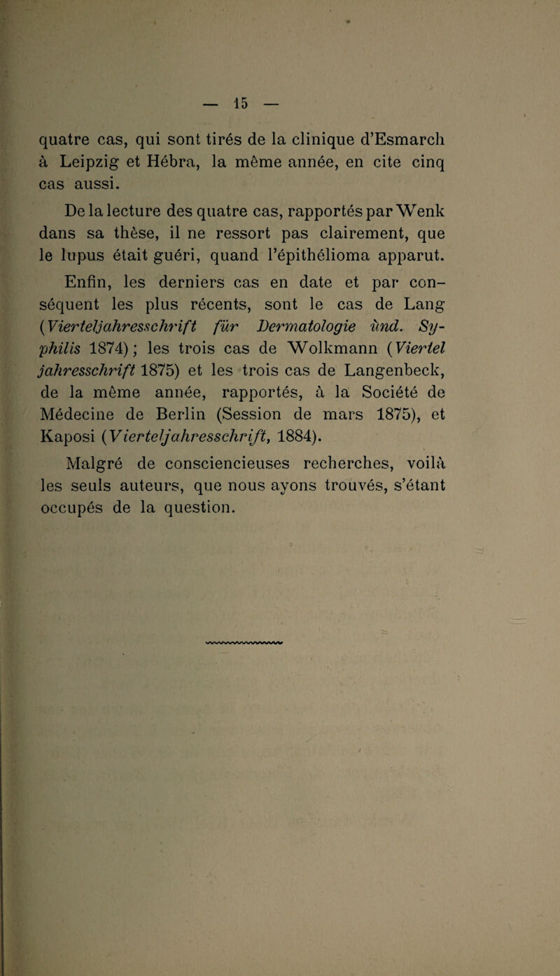 quatre cas, qui sont tirés de la clinique d’Esmarch à Leipzig et Hébra, la même année, en cite cinq cas aussi. De la lecture des quatre cas, rapportés par Wenk dans sa thèse, il ne ressort pas clairement, que le lupus était guéri, quand l’épithélioma apparut. Enfin, les derniers cas en date et par con¬ séquent les plus récents, sont le cas de Lang (Vierteljahresschrift fur Dermatologie ùnd. Sy¬ philis 1874); les trois cas de Wolkmann (Vieriel jahresschrift 1875) et les trois cas de Langenbeck, de la même année, rapportés, à la Société de Médecine de Berlin (Session de mars 1875), et Kaposi (Vierteljahresschrift, 1884). Malgré de consciencieuses recherches, voilà les seuls auteurs, que nous ayons trouvés, s’étant occupés de la question. VWVy/VWWWVW\A/V