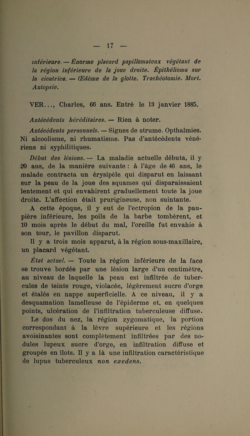 inférieure.— Énorme placard papillomatcux végétant de la région inférieure de la joue droite. Épitliêîioma sur la cicatrice. — Œdème de la glotte. Trachéotomie. Mort. Autopsie. VER..., Charles, 66 ans. Entré le 13 janvier 1885. Antécédents héréditaires. — Rien à noter. Antécédents personnels. — Signes de strume. Opthalmies. Ni alcoolisme, ni rhumatisme. Pas d’antécédents véné¬ riens ni syphilitiques. Début des lésions. — La maladie actuelle débuta, il y 20 ans, de la manière suivante : à l’âge de 46 ans, le malade contracta un érysipèle qui disparut en laissant sur la peau de la joue des squames qui disparaissaient lentement et qui envahirent graduellement toute la joue droite. L’affection était prurigineuse, non suintante. A cette époque, il y eut de l’ectropion de la pau¬ pière inférieure, les poils de la barbe tombèrent, et 10 mois après le début du mal, l’oreille fut envahie à son tour, le pavillon disparut. Il y a trois mois apparut, à la région sous-maxillaire, un placard végétant. État actuel. — Toute la région inférieure de la face se trouve bordée par une lésion large d’un centimètre, au niveau de laquelle la peau est infiltrée de tuber¬ cules de teinte rouge, violacée, légèrement sucre d’orge et étalés en nappe superficielle. A ce niveau, il y a desquamation lamelleuse de l’épiderme et, en quelques points, ulcération de l’infiltration tuberculeuse diffuse. Le dos du nez, la région zygomatique, la portion correspondant à la lèvre supérieure et les régions avoisinantes sont complètement infiltrées par des no¬ dules lupeux sucre d’orge, en infiltration diffuse et groupés en îlots. Il y a là une infiltration caractéristique de lupus tuberculeux non eæedens.