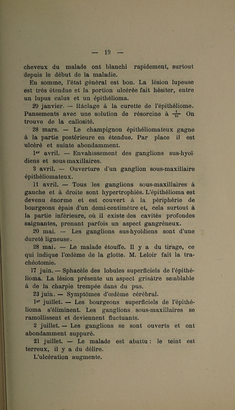 cheveux du malade ont blanchi rapidement, surtout depuis le début de la maladie. En somme, l’état général est bon. La lésion lupeuse est très étendue et la portion ulcérée fait hésiter, entre un lupus cal us et un épithélioma. 29 janvier. — Raclage à la curette de l’épithéliome. Pansements avec une solution de résorcine à -g- On trouve de la callosité. 28 mars. — Le champignon épithéliomateux gagne à la partie postérieure en étendue. Par place il est ulcéré et suinte abondamment. 1er avril. — Envahissement des ganglions sus-hyoï¬ diens et sous-maxillaires. 8 avril. — Ouverture d’un ganglion sous-maxillaire épithéliomateux. 11 avril. — Tous les ganglions sous-maxillaires à gauche et à droite sont hypertrophiés. L’épithélioma est devenu énorme et est couvert à la périphérie de bourgeons épais d’un demi-centimètre et, cela surtout à la partie inférieure, où il existe des cavités profondes saignantes, prenant parfois un aspect gangréneux. 20 mai. — Les ganglions sus-hyoïdiens sont d’une dureté ligneuse. 28 mai. — Le malade étouffe. Il y a du tirage, ce qui indique l’oedème de la glotte. M. Leloir fait la tra¬ chéotomie. 17 juin.— Sphacèle des lobules superficiels de l’épithé- lioma. La lésion présente un aspect grisâtre semblable à de la charpie trempée dans du pus. 23 juin. — Symptômes d’œdème cérébral. 1er juillet. — Les bourgeons superficiels de i’épithé- lioma s’éliminent. Les ganglions sous-maxillaires se ramollissent et deviennent fluctuants. 2 juillet. — Les ganglions se sont ouverts et ont abondamment suppuré. 21 juillet. — Le malade est abattu : le teint est terreux, il y a du délire. L’ulcération augmente.