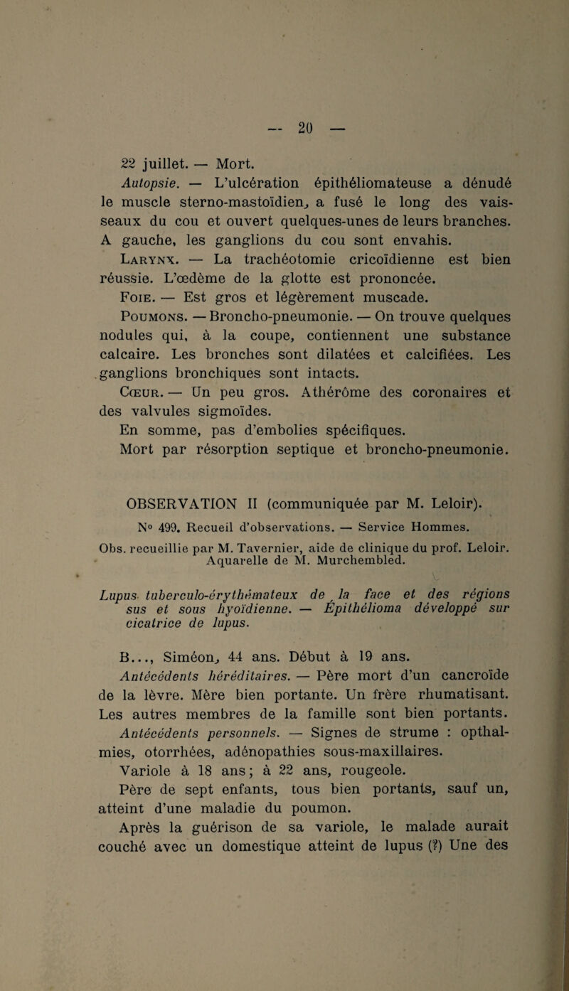 22 juillet. — Mort. Autopsie. — L’ulcération épithéliomateuse a dénudé le muscle sterno-mastoïdien, a fusé le long des vais¬ seaux du cou et ouvert quelques-unes de leurs branches. A gauche, les ganglions du cou sont envahis. Larynx. — La trachéotomie cricoïdienne est bien réussie. L’œdème de la glotte est prononcée. Foie. — Est gros et légèrement muscade. Poumons. — Broncho-pneumonie. — On trouve quelques nodules qui, à la coupe, contiennent une substance calcaire. Les bronches sont dilatées et calcifiées. Les ganglions bronchiques sont intacts. Cœur. — Un peu gros. Athérôme des coronaires et des valvules sigmoïdes. En somme, pas d’embolies spécifiques. Mort par résorption septique et broncho-pneumonie. OBSERVATION II (communiquée par M. Leloir). N° 499. Recueil d’observations. — Service Hommes. Obs. recueillie par M. Tavernier, aide de clinique du prof. Leloir. Aquarelle de M. Murchembled. Lupus tuberculo-érythémateux de f la face et des régions sus et sous hyoïdienne. — Épithélioma développé sur cicatrice de lupus. B..., Siméom, 44 ans. Début à 19 ans. Antécédents héréditaires. — Père mort d’un cancroïde de la lèvre. Mère bien portante. Un frère rhumatisant. Les autres membres de la famille sont bien portants. Antécédents personnels. — Signes de strume : opthal- mies, otorrhées, adénopathies sous-maxillaires. Variole à 18 ans; à 22 ans, rougeole. Père de sept enfants, tous bien portants, sauf un, atteint d’une maladie du poumon. Après la guérison de sa variole, le malade aurait couché avec un domestique atteint de lupus (?) Une des