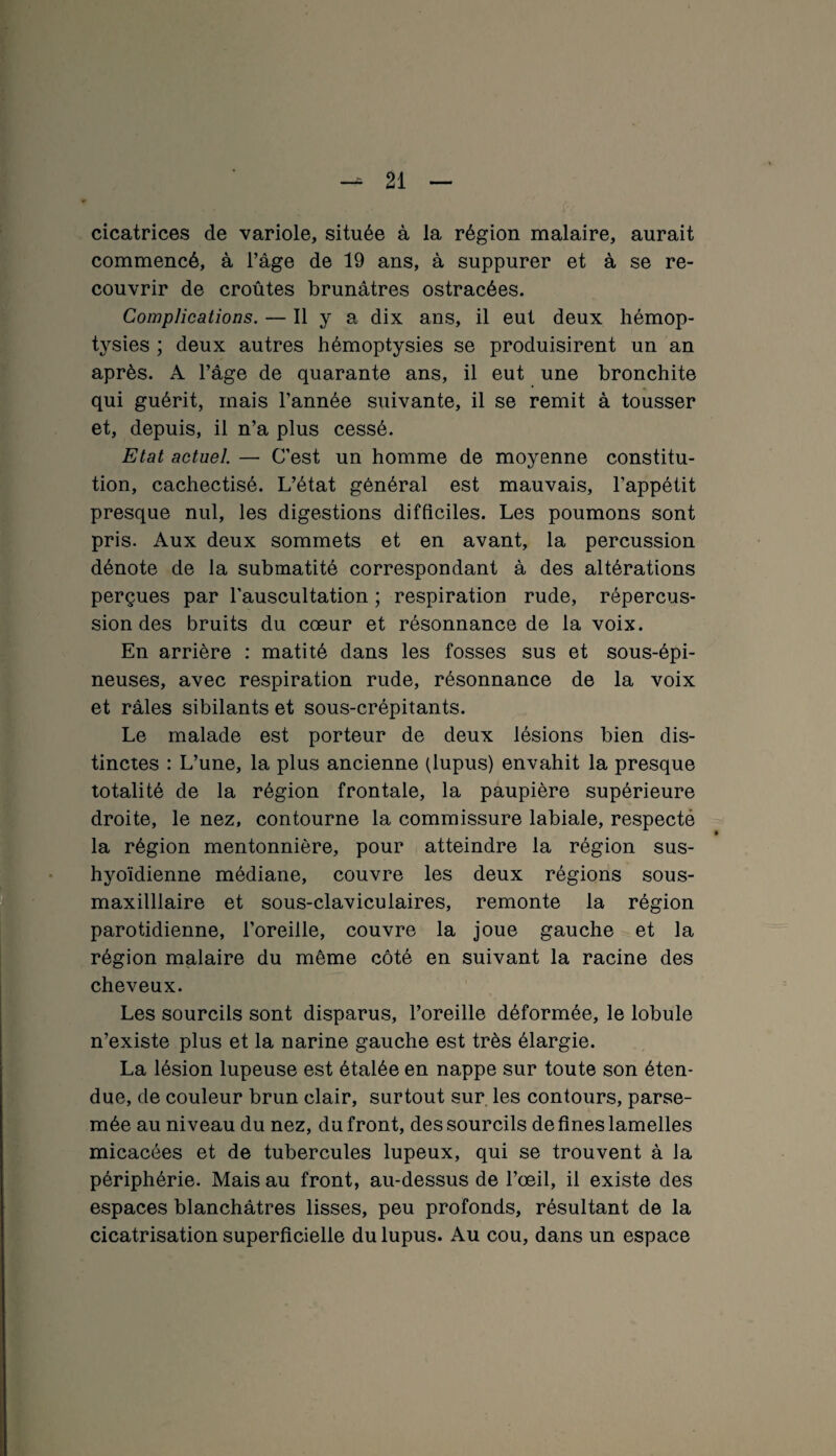 cicatrices de variole, située à la région malaire, aurait commencé, à l’âge de 19 ans, à suppurer et à se re¬ couvrir de croûtes brunâtres ostracées. Complications. — Il y a dix ans, il eut deux hémop¬ tysies ; deux autres hémoptysies se produisirent un an après. A l’âge de quarante ans, il eut une bronchite qui guérit, mais l’année suivante, il se remit à tousser et, depuis, il n’a plus cessé. Etat actuel — C’est un homme de moyenne constitu¬ tion, cachectisé. L’état général est mauvais, l’appétit presque nul, les digestions difficiles. Les poumons sont pris. Aux deux sommets et en avant, la percussion dénote de la submatité correspondant à des altérations perçues par l’auscultation ; respiration rude, répercus¬ sion des bruits du cœur et résonnance de la voix. En arrière : matité dans les fosses sus et sous-épi¬ neuses, avec respiration rude, résonnance de la voix et râles sibilants et sous-crépitants. Le malade est porteur de deux lésions bien dis¬ tinctes : L’une, la plus ancienne (lupus) envahit la presque totalité de la région frontale, la paupière supérieure droite, le nez, contourne la commissure labiale, respecté la région mentonnière, pour atteindre la région sus- hyoïdienne médiane, couvre les deux régions sous- maxilllaire et sous-claviculaires, remonte la région parotidienne, l’oreille, couvre la joue gauche et la région malaire du même côté en suivant la racine des cheveux. Les sourcils sont disparus, l’oreille déformée, le lobule n’existe plus et la narine gauche est très élargie. La lésion lupeuse est étalée en nappe sur toute son éten¬ due, de couleur brun clair, surtout sur les contours, parse¬ mée au niveau du nez, du front, des sourcils de fines lamelles micacées et de tubercules lupeux, qui se trouvent à Ja périphérie. Mais au front, au-dessus de l’œil, il existe des espaces blanchâtres lisses, peu profonds, résultant de la cicatrisation superficielle du lupus. Au cou, dans un espace