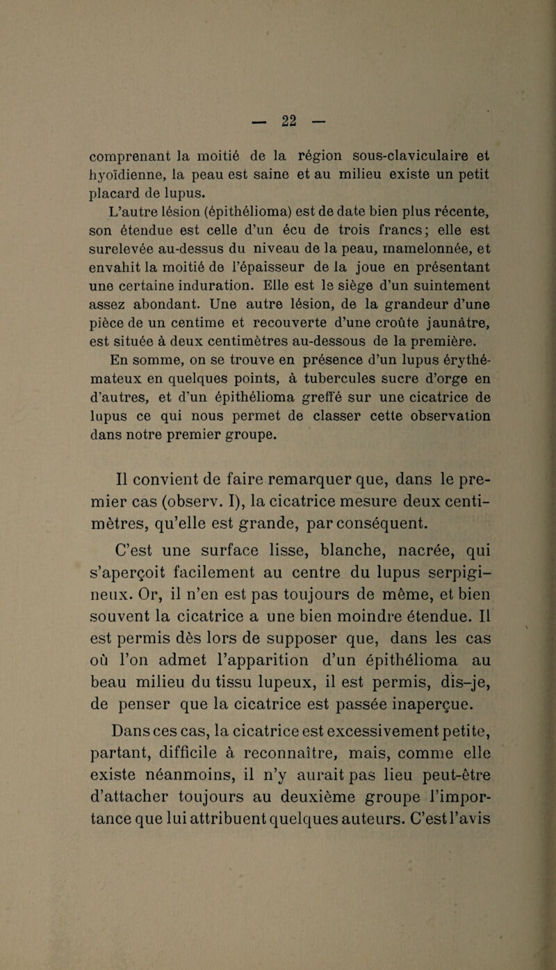 comprenant la moitié de la région sous-claviculaire et hyoïdienne, la peau est saine et au milieu existe un petit placard de lupus. L’autre lésion (épithélioma) est de date bien plus récente, son étendue est celle d’un écu de trois francs; elle est surélevée au-dessus du niveau de la peau, mamelonnée, et envahit la moitié de l’épaisseur de la joue en présentant une certaine induration. Elle est le siège d’un suintement assez abondant. Une autre lésion, de la grandeur d’une pièce de un centime et recouverte d’une croûte jaunâtre, est située à deux centimètres au-dessous de la première. En somme, on se trouve en présence d’un lupus érythé¬ mateux en quelques points, à tubercules sucre d’orge en d’autres, et d’un épithélioma greffé sur une cicatrice de lupus ce qui nous permet de classer cette observation dans notre premier groupe. Il convient de faire remarquer que, dans le pre¬ mier cas (observ. I), la cicatrice mesure deux centi¬ mètres, qu’elle est grande, par conséquent. C’est une surface lisse, blanche, nacrée, qui s’aperçoit facilement au centre du lupus serpigi- neux. Or, il n’en est pas toujours de même, et bien souvent la cicatrice a une bien moindre étendue. Il est permis dès lors de supposer que, dans les cas où l’on admet l’apparition d’un épithélioma au beau milieu du tissu lupeux, il est permis, dis-je, de penser que la cicatrice est passée inaperçue. Dans ces cas, la cicatrice est excessivement petite, partant, difficile à reconnaître, mais, comme elle existe néanmoins, il n’y aurait pas lieu peut-être d’attacher toujours au deuxième groupe l’impor¬ tance que lui attribuent quelques auteurs. C’est l’avis