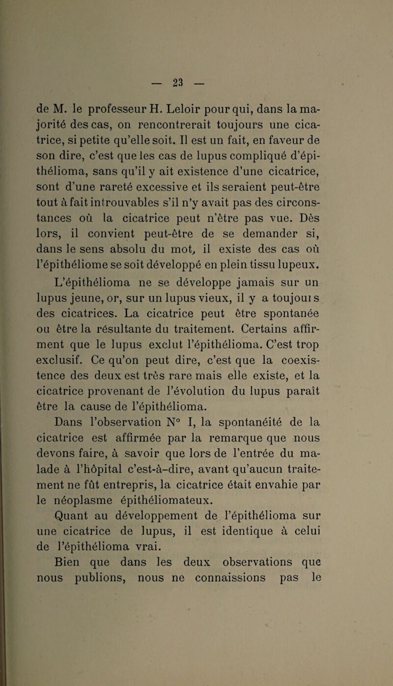 de M. le professeur H. Leloir pour qui, dans la ma¬ jorité des cas, on rencontrerait toujours une cica¬ trice, si petite qu’elle soit. Il est un fait, en faveur de son dire, c’est que les cas de lupus compliqué d’épi- thélioma, sans qu’il y ait existence d’une cicatrice, sont d’une rareté excessive et ils seraient peut-être tout à fait introuvables s’il n’y avait pas des circons¬ tances où la cicatrice peut n’être pas vue. Dès lors, il convient peut-être de se demander si, dans le sens absolu du mot, il existe des cas où l’épithéliome se soit développé en plein tissu lupeux. L’épithélioma ne se développe jamais sur un lupus jeune, or, sur un lupus vieux, il y a toujoui s des cicatrices. La cicatrice peut être spontanée ou être la résultante du traitement. Certains affir¬ ment que le lupus exclut l’épithélioma. C’est trop exclusif. Ce qu’on peut dire, c’est que la coexis¬ tence des deux est très rare mais elle existe, et la cicatrice provenant de l’évolution du lupus paraît être la cause de l’épithélioma. Dans l’observation N° I, la spontanéité de la cicatrice est affirmée par la remarque que nous devons faire, à savoir que lors de l’entrée du ma¬ lade à l’hôpital c’est-à-dire, avant qu’aucun traite¬ ment ne fût entrepris, la cicatrice était envahie par le néoplasme épithéliomateux. Quant au développement de l’épithélioma sur une cicatrice de lupus, il est identique à celui de l’épithélioma vrai. Bien que dans les deux observations que nous publions, nous ne connaissions pas le