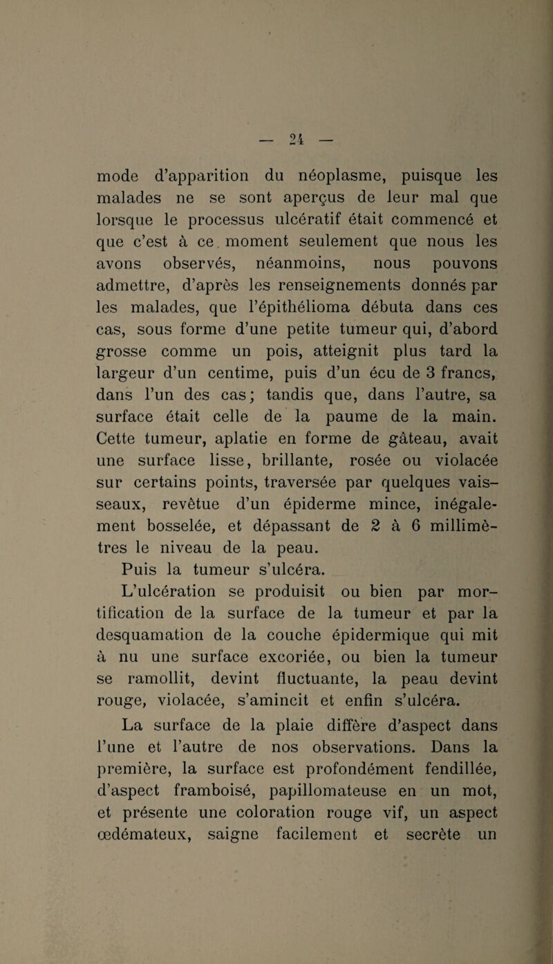 mode d’apparition du néoplasme, puisque les malades ne se sont aperçus de leur mal que lorsque le processus ulcératif était commencé et que c’est à ce. moment seulement que nous les avons observés, néanmoins, nous pouvons admettre, d’après les renseignements donnés par les malades, que l’épithélioma débuta dans ces cas, sous forme d’une petite tumeur qui, d’abord grosse comme un pois, atteignit plus tard la largeur d’un centime, puis d’un écu de 3 francs, dans l’un des cas; tandis que, dans l’autre, sa surface était celle de la paume de la main. Cette tumeur, aplatie en forme de gâteau, avait une surface lisse, brillante, rosée ou violacée sur certains points, traversée par quelques vais¬ seaux, revêtue d’un épiderme mince, inégale¬ ment bosselée, et dépassant de 2 à 6 millimè¬ tres le niveau de la peau. Puis la tumeur s’ulcéra. L’ulcération se produisit ou bien par mor¬ tification de la surface de la tumeur et par la desquamation de la couche épidermique qui mit à nu une surface excoriée, ou bien la tumeur se ramollit, devint fluctuante, la peau devint rouge, violacée, s’amincit et enfin s’ulcéra. La surface de la plaie diffère d’aspect dans l’une et l’autre de nos observations. Dans la première, la surface est profondément fendillée, d’aspect framboisé, papillomateuse en un mot, et présente une coloration rouge vif, un aspect œdémateux, saigne facilement et secrète un