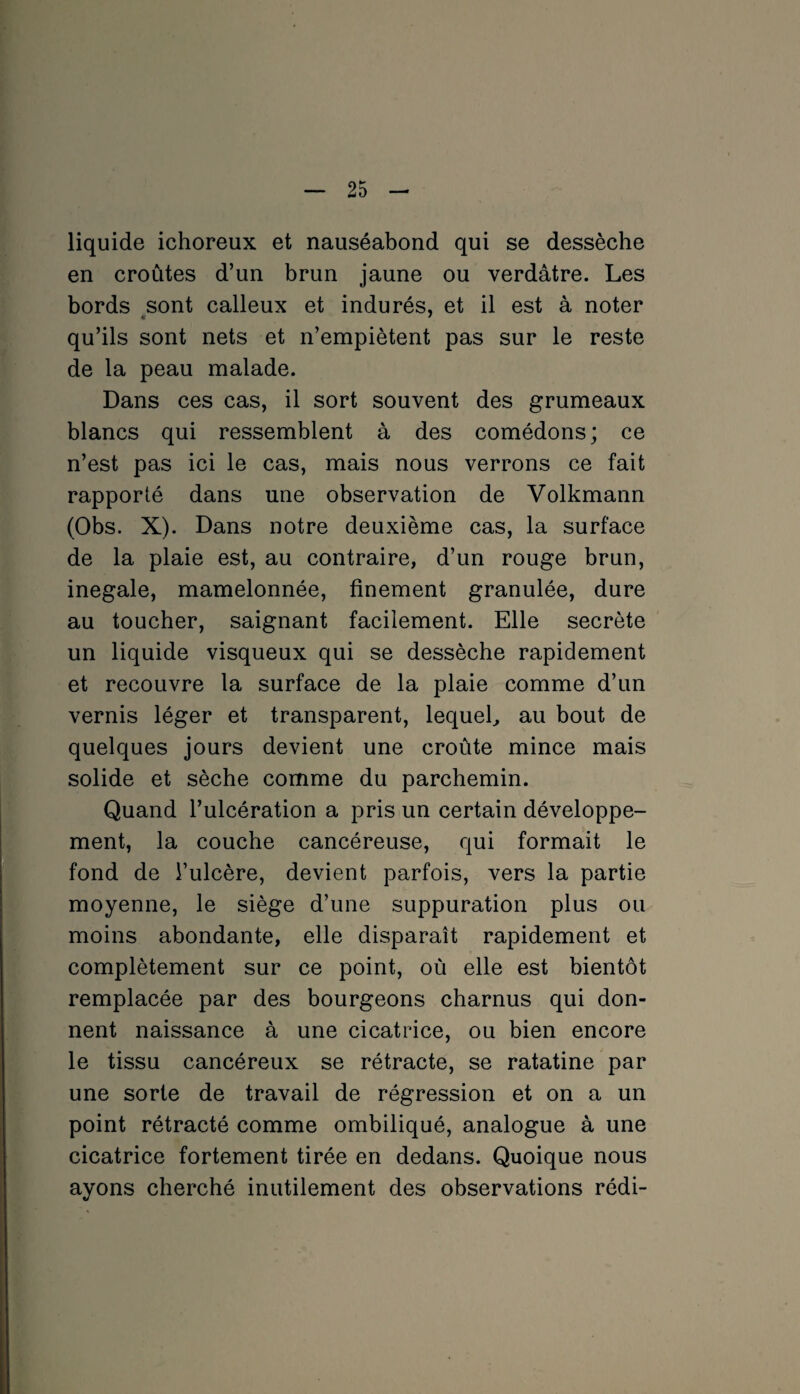 liquide ichoreux et nauséabond qui se dessèche en croûtes d’un brun jaune ou verdâtre. Les bords sont calleux et indurés, et il est à noter qu’ils sont nets et n’empiètent pas sur le reste de la peau malade. Dans ces cas, il sort souvent des grumeaux blancs qui ressemblent à des comédons; ce n’est pas ici le cas, mais nous verrons ce fait rapporté dans une observation de Volkmann (Obs. X). Dans notre deuxième cas, la surface de la plaie est, au contraire, d’un rouge brun, inégalé, mamelonnée, finement granulée, dure au toucher, saignant facilement. Elle secrète un liquide visqueux qui se dessèche rapidement et recouvre la surface de la plaie comme d’un vernis léger et transparent, lequel, au bout de quelques jours devient une croûte mince mais solide et sèche comme du parchemin. Quand l’ulcération a pris un certain développe¬ ment, la couche cancéreuse, qui formait le fond de l’ulcère, devient parfois, vers la partie moyenne, le siège d’une suppuration plus ou moins abondante, elle disparaît rapidement et complètement sur ce point, où elle est bientôt remplacée par des bourgeons charnus qui don¬ nent naissance à une cicatrice, ou bien encore le tissu cancéreux se rétracte, se ratatine par une sorte de travail de régression et on a un point rétracté comme ombiliqué, analogue à une cicatrice fortement tirée en dedans. Quoique nous ayons cherché inutilement des observations rédi-