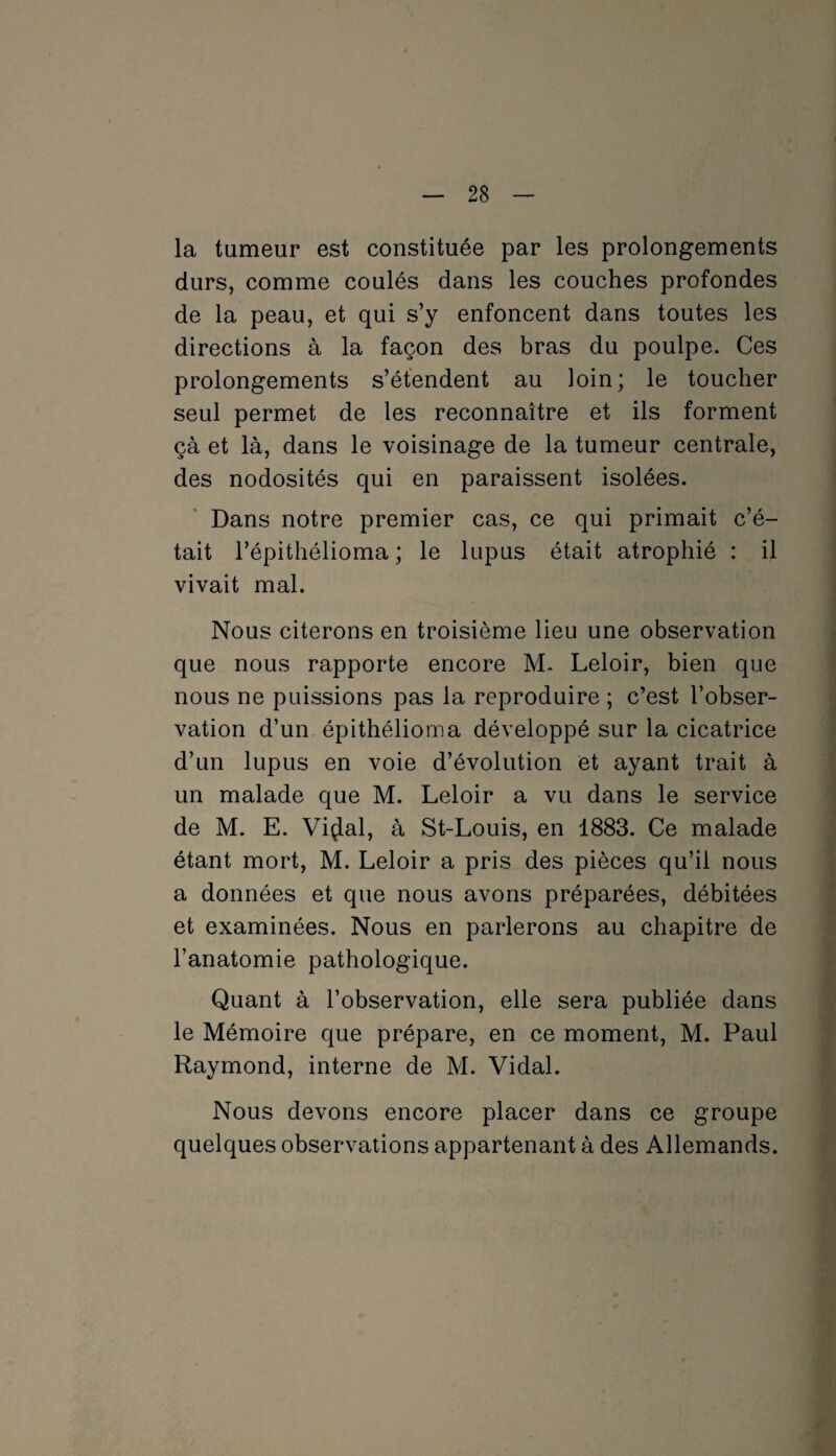 la tumeur est constituée par les prolongements durs, comme coulés dans les couches profondes de la peau, et qui s’y enfoncent dans toutes les directions à la façon des bras du poulpe. Ces prolongements s’étendent au loin; le toucher seul permet de les reconnaître et ils forment çà et là, dans le voisinage de la tumeur centrale, des nodosités qui en paraissent isolées. Dans notre premier cas, ce qui primait c’é¬ tait l’épithélioma ; le lupus était atrophié : il vivait mal. Nous citerons en troisième lieu une observation que nous rapporte encore M~ Leloir, bien que nous ne puissions pas la reproduire ; c’est l’obser¬ vation d’un épithélioma développé sur la cicatrice d’un lupus en voie d’évolution et ayant trait à un malade que M. Leloir a vu dans le service de M. E. Viçlal, à St-Louis, en 1883. Ce malade étant mort, M. Leloir a pris des pièces qu’il nous a données et que nous avons préparées, débitées et examinées. Nous en parlerons au chapitre de l’anatomie pathologique. Quant à l’observation, elle sera publiée dans le Mémoire que prépare, en ce moment, M. Paul Raymond, interne de M. Vidal. Nous devons encore placer dans ce groupe quelques observations appartenant à des Allemands.