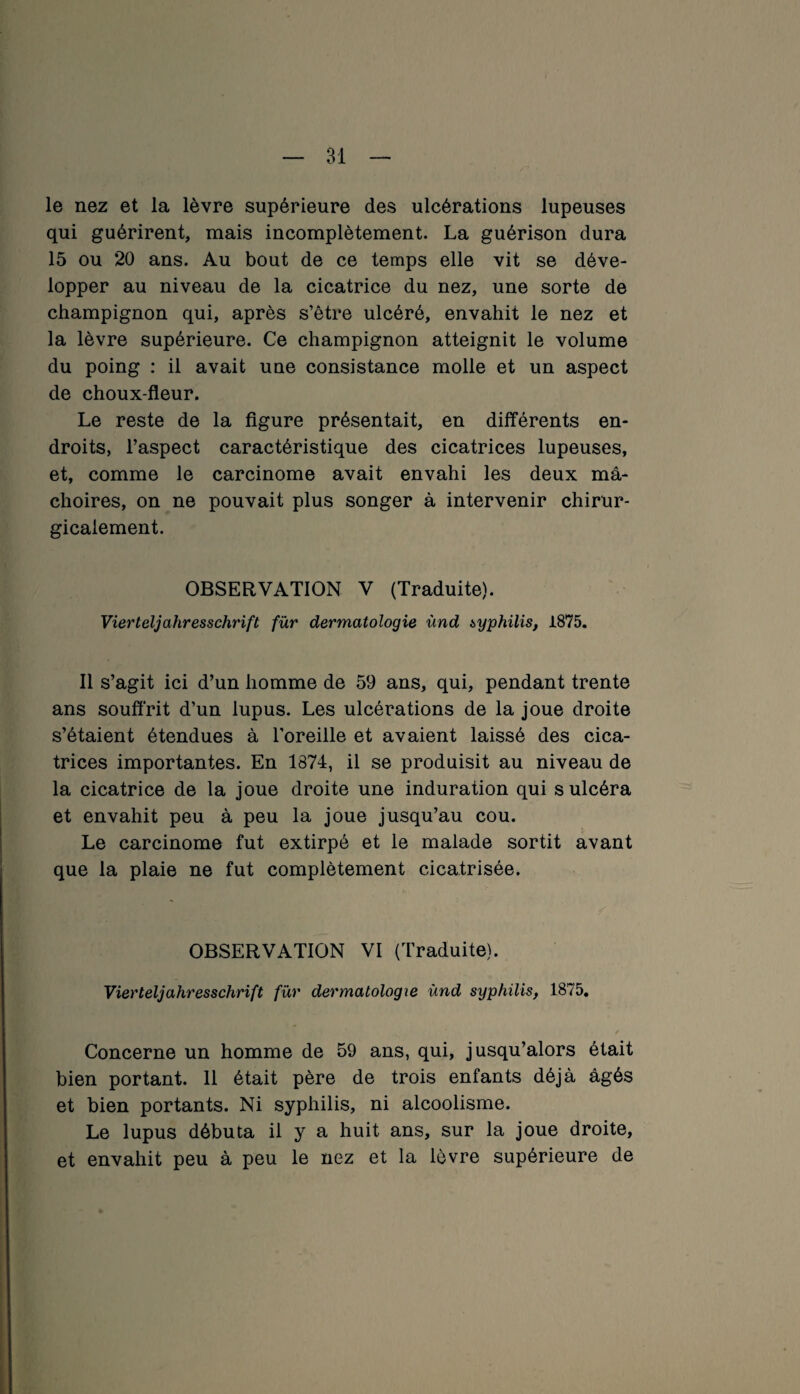 le nez et la lèvre supérieure des ulcérations lupeuses qui guérirent, mais incomplètement. La guérison dura 15 ou 20 ans. Au bout de ce temps elle vit se déve¬ lopper au niveau de la cicatrice du nez, une sorte de champignon qui, après s’être ulcéré, envahit le nez et la lèvre supérieure. Ce champignon atteignit le volume du poing : il avait une consistance molle et un aspect de choux-fleur. Le reste de la figure présentait, en différents en¬ droits, l’aspect caractéristique des cicatrices lupeuses, et, comme le carcinome avait envahi les deux mâ¬ choires, on ne pouvait plus songer à intervenir chirur¬ gicalement. OBSERVATION V (Traduite). Vierteljahresschrift für dermatologie ùnd syphilis, 1875. Il s’agit ici d’un homme de 59 ans, qui, pendant trente ans souffrit d’un lupus. Les ulcérations de la joue droite s’étaient étendues à l’oreille et avaient laissé des cica¬ trices importantes. En 1874, il se produisit au niveau de la cicatrice de la joue droite une induration qui s ulcéra et envahit peu à peu la joue jusqu’au cou. Le carcinome fut extirpé et le malade sortit avant que la plaie ne fut complètement cicatrisée. OBSERVATION VI (Traduite). Vierteljahresschrift für dermatologie ùnd syphilis, 1875. Concerne un homme de 59 ans, qui, jusqu’alors était bien portant. 11 était père de trois enfants déjà âgés et bien portants. Ni syphilis, ni alcoolisme. Le lupus débuta il y a huit ans, sur la joue droite, et envahit peu à peu le nez et la lèvre supérieure de