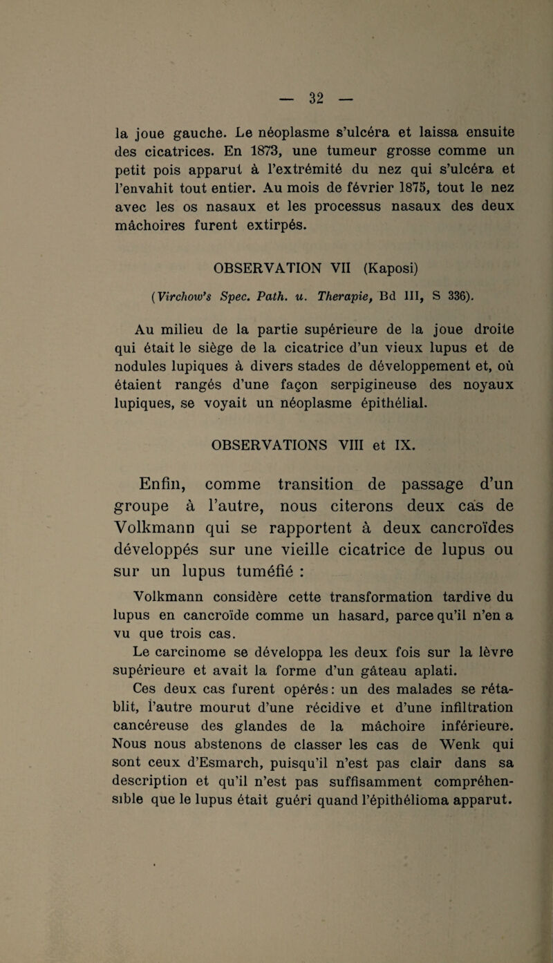 la joue gauche. Le néoplasme s’ulcéra et laissa ensuite des cicatrices. En 1873, une tumeur grosse comme un petit pois apparut à l’extrémité du nez qui s’ulcéra et l’envahit tout entier. Au mois de février 1875, tout le nez avec les os nasaux et les processus nasaux des deux mâchoires furent extirpés. OBSERVATION VII (Kaposi) (Virchow'# Spec. Path. u. Thérapie, Bd III, S 336). Au milieu de la partie supérieure de la joue droite qui était le siège de la cicatrice d’un vieux lupus et de nodules lupiques à divers stades de développement et, où étaient rangés d’une façon serpigineuse des noyaux lupiques, se voyait un néoplasme épithélial. OBSERVATIONS VIII et IX. Enfin, comme transition de passage d’un groupe à l’autre, nous citerons deux cas de Volkmann qui se rapportent à deux cancroïdes développés sur une vieille cicatrice de lupus ou sur un lupus tuméfié : Volkmann considère cette transformation tardive du lupus en cancroïde comme un hasard, parce qu’il n’en a vu que trois cas. Le carcinome se développa les deux fois sur la lèvre supérieure et avait la forme d’un gâteau aplati. Ces deux cas furent opérés : un des malades se réta¬ blit, l’autre mourut d’une récidive et d’une infiltration cancéreuse des glandes de la mâchoire inférieure. Nous nous abstenons de classer les cas de Wenk qui sont ceux d’Esmarch, puisqu’il n’est pas clair dans sa description et qu’il n’est pas suffisamment compréhen¬ sible que le lupus était guéri quand l’épithélioma apparut.