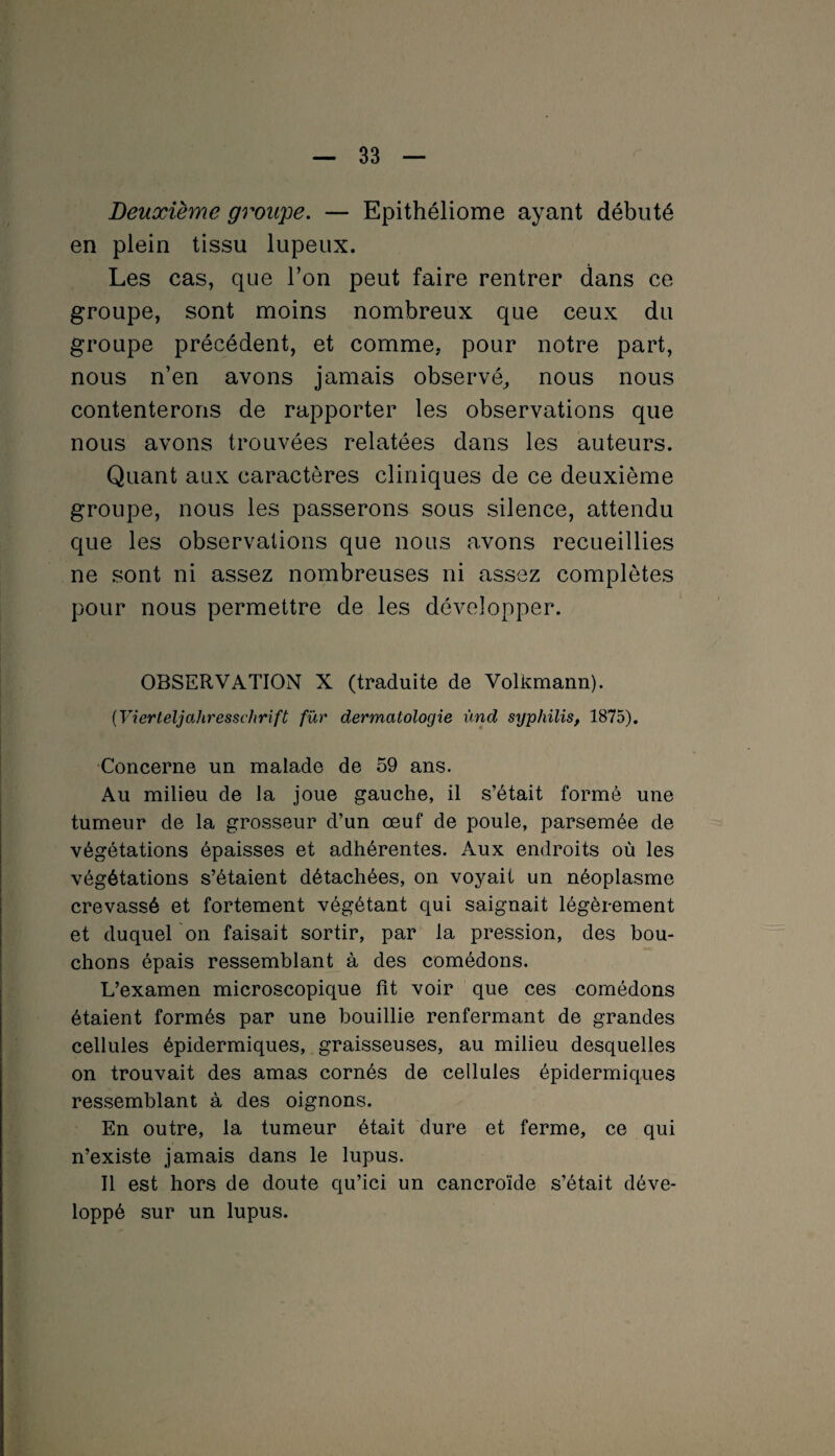 Deuxième groupe. — Epithéliome ayant débuté en plein tissu lupeux. Les cas, que l’on peut faire rentrer dans ce groupe, sont moins nombreux que ceux du groupe précédent, et comme, pour notre part, nous n’en avons jamais observé, nous nous contenterons de rapporter les observations que nous avons trouvées relatées dans les auteurs. Quant aux caractères cliniques de ce deuxième groupe, nous les passerons sous silence, attendu que les observations que nous avons recueillies ne sont ni assez nombreuses ni assez complètes pour nous permettre de les développer. OBSERVATION X (traduite de Volkmann). (Vierteljahresschrîft fur dermatologie ùnd syphilis, 1875). Concerne un malade de 59 ans. Au milieu de la joue gauche, il s’était formé une tumeur de la grosseur d’un œuf de poule, parsemée de végétations épaisses et adhérentes. Aux endroits où les végétations s’étaient détachées, on voyait un néoplasme crevassé et fortement végétant qui saignait légèrement et duquel on faisait sortir, par la pression, des bou¬ chons épais ressemblant à des comédons. L’examen microscopique fît voir que ces comédons étaient formés par une bouillie renfermant de grandes cellules épidermiques, graisseuses, au milieu desquelles on trouvait des amas cornés de cellules épidermiques ressemblant à des oignons. En outre, la tumeur était dure et ferme, ce qui n’existe jamais dans le lupus. Il est hors de doute qu’ici un cancroïde s’était déve¬ loppé sur un lupus.