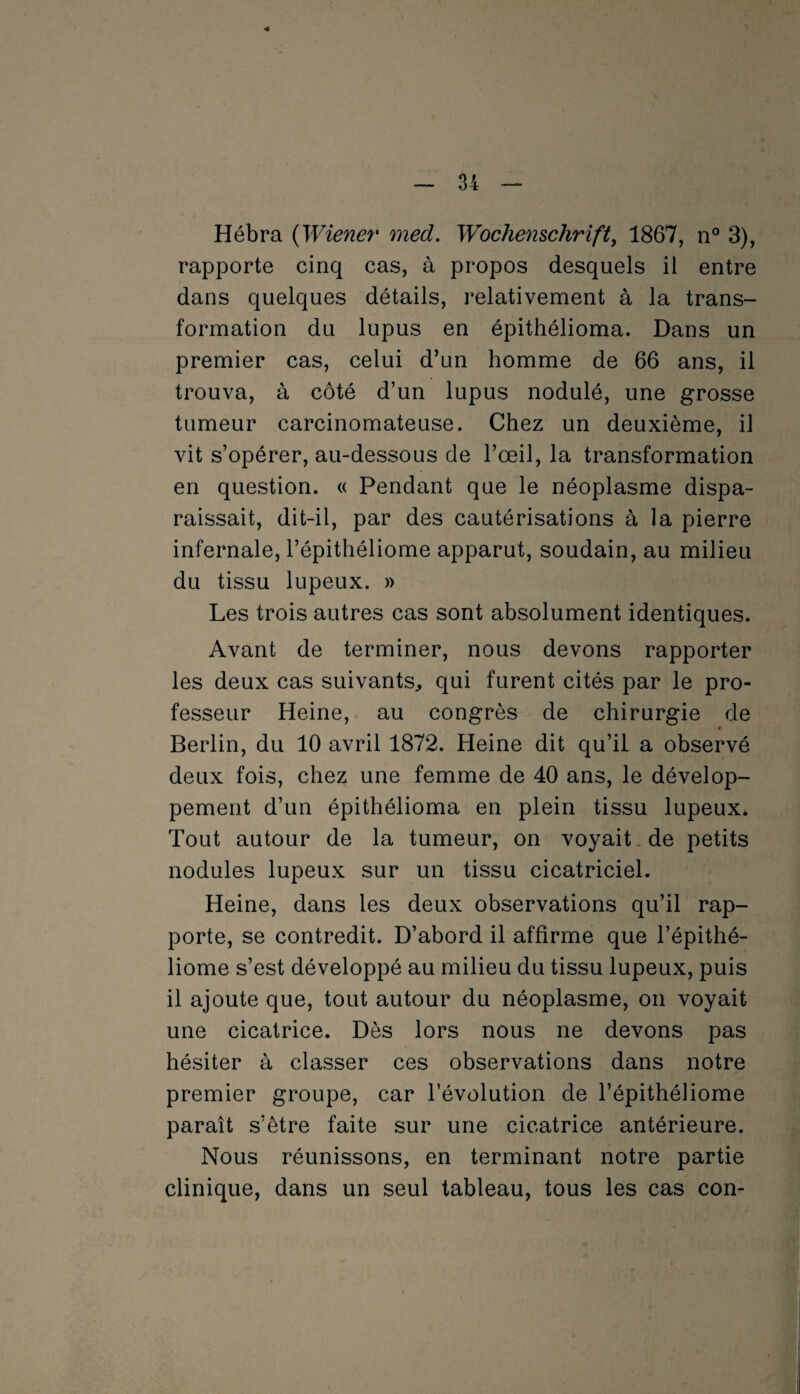 Hébra (Wiener med. Wochenschrift, 1867, n° 3), rapporte cinq cas, à propos desquels il entre dans quelques détails, relativement à la trans¬ formation du lupus en épithélioma. Dans un premier cas, celui d’un homme de 66 ans, il trouva, à côté d’un lupus nodulé, une grosse tumeur carcinomateuse. Chez un deuxième, il vit s’opérer, au-dessous de l’œil, la transformation en question. « Pendant que le néoplasme dispa¬ raissait, dit-il, par des cautérisations à la pierre infernale, l’épithéliome apparut, soudain, au milieu du tissu lupeux. » Les trois autres cas sont absolument identiques. Avant de terminer, nous devons rapporter les deux cas suivants, qui furent cités par le pro¬ fesseur Heine, au congrès de chirurgie de Berlin, du 10 avril 1872. Heine dit qu’il a observé deux fois, chez une femme de 40 ans, le dévelop¬ pement d’un épithélioma en plein tissu lupeux. Tout autour de la tumeur, on voyait de petits nodules lupeux sur un tissu cicatriciel. Heine, dans les deux observations qu’il rap¬ porte, se contredit. D’abord il affirme que l’épithé¬ liome s’est développé au milieu du tissu lupeux, puis il ajoute que, tout autour du néoplasme, on voyait une cicatrice. Dès lors nous ne devons pas hésiter à classer ces observations dans notre premier groupe, car l’évolution de l’épithéliome paraît s’être faite sur une cicatrice antérieure. Nous réunissons, en terminant notre partie clinique, dans un seul tableau, tous les cas con-