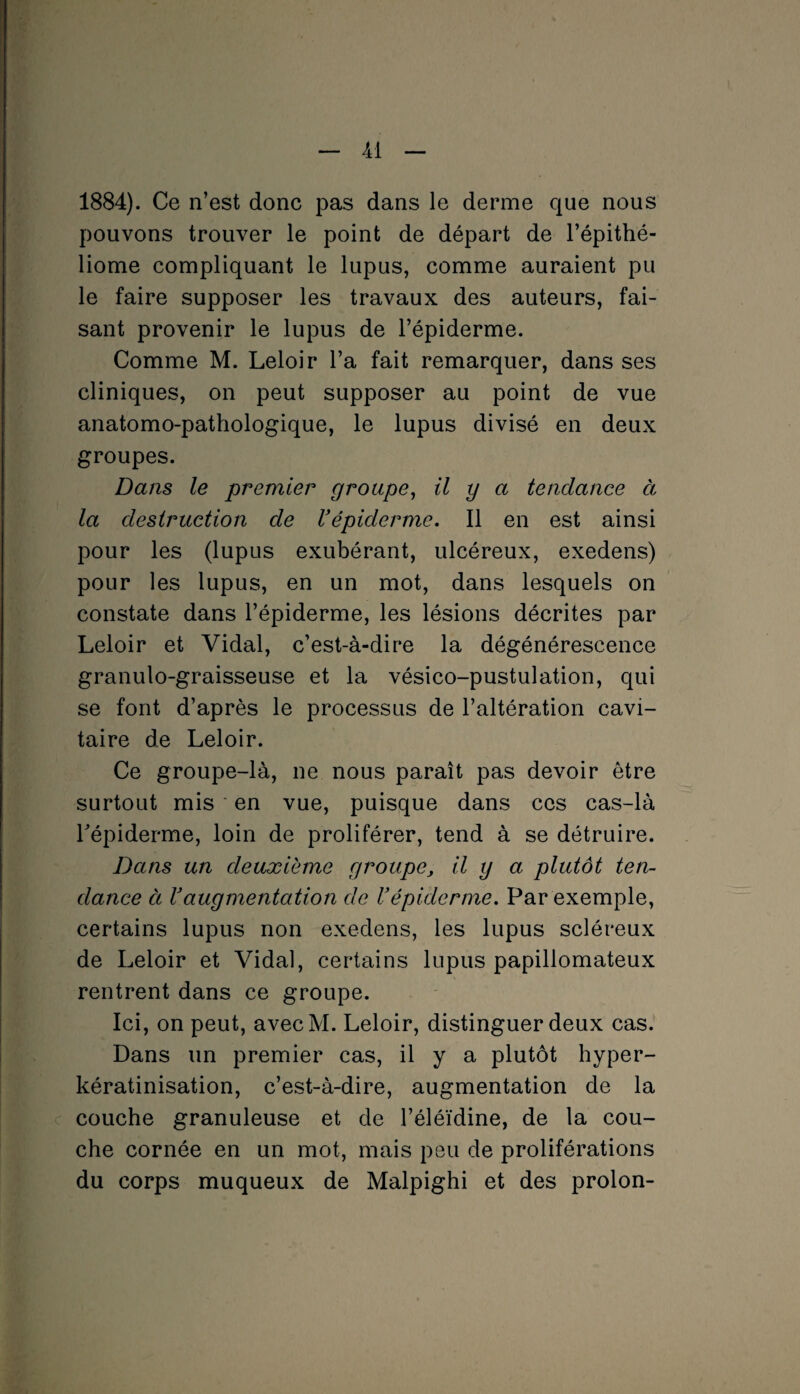 1884). Ce n’est donc pas dans le derme que nous pouvons trouver le point de départ de l’épithé- liome compliquant le lupus, comme auraient pu le faire supposer les travaux des auteurs, fai¬ sant provenir le lupus de l’épiderme. Comme M. Leloir l’a fait remarquer, dans ses cliniques, on peut supposer au point de vue anatomo-pathologique, le lupus divisé en deux groupes. Dans le premier groupe, il y a tendance à la destruction de l'épiderme. Il en est ainsi pour les (lupus exubérant, ulcéreux, exedens) pour les lupus, en un mot, dans lesquels on constate dans l’épiderme, les lésions décrites par Leloir et Vidal, c’est-à-dire la dégénérescence granulo-graisseuse et la vésico-pustulation, qui se font d’après le processus de l’altération cavi¬ taire de Leloir. Ce groupe-là, ne nous paraît pas devoir être surtout mis en vue, puisque dans ces cas-là l'épiderme, loin de proliférer, tend à se détruire. Dans un deuxième groupe, il y a plutôt ten¬ dance à l'augmentation de U épiderme. Par exemple, certains lupus non exedens, les lupus scléreux de Leloir et Vidal, certains lupus papillomateux rentrent dans ce groupe. Ici, on peut, avecM. Leloir, distinguer deux cas. Dans un premier cas, il y a plutôt hyper- kératinisation, c’est-à-dire, augmentation de la couche granuleuse et de l’éléïdine, de la cou¬ che cornée en un mot, mais peu de proliférations du corps muqueux de Malpighi et des proion-