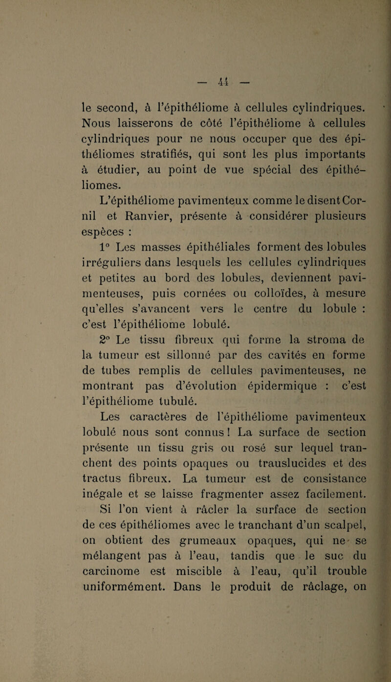 le second, à l’épithéliome à cellules cylindriques. Nous laisserons de côté l’épithéliome à cellules cylindriques pour ne nous occuper que des épi- théliomes stratifiés, qui sont les plus importants à étudier, au point de vue spécial des épithé— liomes. L’épithéliome pavimenteux comme le disent Cor- nil et Ranvier, présente à considérer plusieurs espèces : 1° Les masses épithéliales forment des lobules irréguliers dans lesquels les cellules cylindriques et petites au bord des lobules, deviennent pavi- menteuses, puis cornées ou colloïdes, à mesure qu’elles s’avancent vers le centre du lobule : c’est l’épithéliome lobulé. 2° Le tissu fibreux qui forme la stroma de la tumeur est sillonné par des cavités en forme de tubes remplis de cellules pavimenteuses, ne montrant pas d’évolution épidermique : c’est l’épithéliome tubulé. Les caractères de l’épithéliome pavimenteux lobule nous sont connus ! La surface de section présente un tissu gris ou rosé sur lequel tran¬ chent des points opaques ou trauslucides et des tractus fibreux. La tumeur est de consistance inégale et se laisse fragmenter assez facilement. Si l’on vient à racler la surface de section de ces épithéliomes avec le tranchant d’un scalpel, on obtient des grumeaux opaques, qui ne' se mélangent pas à l’eau, tandis que le suc du carcinome est miscible à l’eau, qu’il trouble uniformément. Dans le produit de râclage, on