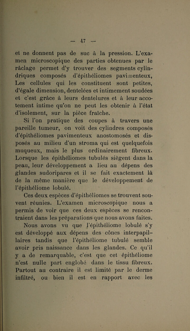 et ne donnent pas de suc à la pression. L’exa¬ men microscopique des parties obtenues par le râclage permet d’y trouver des segments cylin¬ driques composés d’épithéliomes pavimenteux, Les cellules qui les constituent sont petites, d’égale dimension, dentelées et intimement soudées et c’est grâce à leurs dentelures et à leur acco¬ tement intime qu’on ne peut les obtenir à l’état d’isolement, sur la pièce fraîche. Si l’on pratique des coupes à travers une pareille tumeur, on voit des cylindres composés d’épithéliomes pavimenteux anostomosés et dis¬ posés au milieu d’un stroma qui est quelquefois muqueux, mais le plus ordinairement fibreux. Lorsque les épithéliomes tubulés siègent dans la peau, leur développement a lieu au dépens des glandes sudoripares et il se fait exactement là de la même manière que le développement de l’épithéliome lobulé. Ces deux espèces d’épithéliomes se trouvent sou¬ vent réunies. L’examen microscopique nous a permis de voir que ces deux espèces se rencon¬ traient dans les préparations que nous avons faites. Nous avons vu que l’épithéliome lobulé s’y est développé aux dépens des cônes interpapil¬ laires tandis que l’épithéliome tubulé semble avoir pris naissance dans les glandes. Ce qu’il y a de remarquable, c’est que cet épithéliome n’est nulle part englobé dans le tissu fibreux. Partout au contraire il est limité par le derme infiltré, ou bien il est en rapport avec les