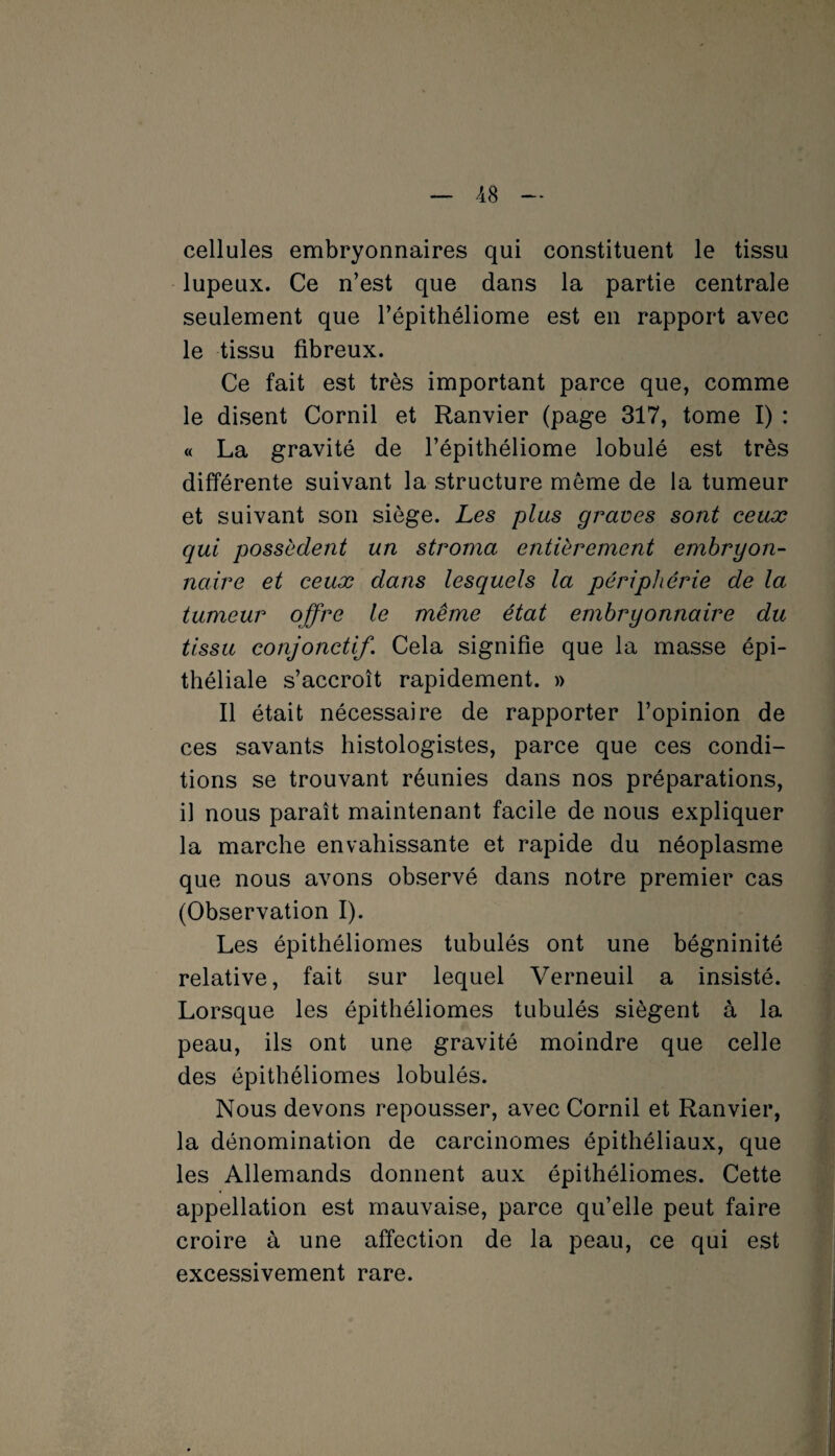 cellules embryonnaires qui constituent le tissu lupeux. Ce n’est que dans la partie centrale seulement que l’épithéliome est en rapport avec le tissu fibreux. Ce fait est très important parce que, comme le disent Cornil et Ranvier (page 317, tome I) : « La gravité de l’épithéliome lobulé est très différente suivant la structure même de la tumeur et suivant son siège. Les plus graves sont ceux qui possèdent un stroma entièrement embryon¬ naire et ceux dans lesquels la périphérie de la tumeur offre le même état embryonnaire du tissu conjonctif. Cela signifie que la masse épi¬ théliale s’accroît rapidement. » Il était nécessaire de rapporter l’opinion de ces savants histologistes, parce que ces condi¬ tions se trouvant réunies dans nos préparations, il nous paraît maintenant facile de nous expliquer la marche envahissante et rapide du néoplasme que nous avons observé dans notre premier cas (Observation I). Les épithéliomes tubulés ont une bégninité relative, fait sur lequel Verneuil a insisté. Lorsque les épithéliomes tubulés siègent à la peau, ils ont une gravité moindre que celle des épithéliomes lobulés. Nous devons repousser, avec Cornil et Ranvier, la dénomination de carcinomes épithéliaux, que les Allemands donnent aux épithéliomes. Cette appellation est mauvaise, parce qu’elle peut faire croire à une affection de la peau, ce qui est excessivement rare.