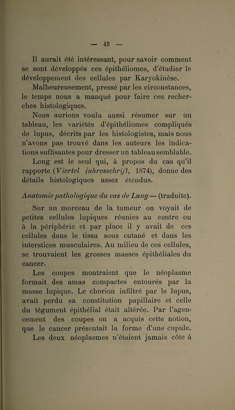 Il aurait été intéressant, pour savoir comment se sont développés ces épithéliomes, d’étudier le développement des cellules par Karyokinèse. Malheureusement, pressé par les circonstances, le temps nous a manqué pour faire ces recher¬ ches histologiques. Nous aurions voulu aussi résumer sur un tableau, les variétés d’épithéliomes compliqués de lupus, décrits par les histologistes, mais nous n’avons pas trouvé dans les auteurs les indica¬ tions suffisantes pour dresser un tableau semblable. Long est le seul qui, à propos du cas qu’il rapporte ( Viertel jahressclirift, 1874), donne des détails histologiques assez étendus. Anatomie pathologique du cas de Lang— (traduite). Sur un morceau de la tumeur on voyait de petites cellules lupiques réunies au centre ou à la périphérie et par place il y avait de ces cellules dans le tissu sous cutané et dans les interstices musculaires. Au milieu de ces cellules, se trouvaient les grosses masses épithéliales du cancer. Les coupes montraient que le néoplasme formait des amas compactes entourés par la masse lupique. Le chorion infiltré par le lupus, avait perdu sa constitution papillaire et celle du tégument épithélial était altérée. Par l’agen¬ cement des coupes on a acquis cette notion, que le cancer présentait la forme d’une cupule. Les deux néoplasmes n’étaient jamais côte à