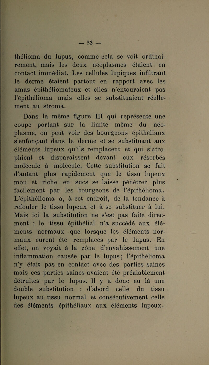 thélioma du lupus, comme cela se voit ordinai¬ rement, mais les deux néoplasmes étaient en contact immédiat. Les cellules lupiques infiltrant le derme étaient partout en rapport avec les amas épithéliomateux et elles n’entouraient pas l’épithélioma mais elles se substituaient réelle¬ ment au stroma. Dans la même figure III qui représente une coupe portant sur la limite même du néo¬ plasme, on peut voir des bourgeons épithéliaux s’enfonçant dans le derme et se substituant aux éléments lupeux qu’ils remplacent et qui s’atro¬ phient et disparaissent devant eux résorbés molécule à molécule. Cette substitution se fait d’autant plus rapidement que le tissu lupeux mou et riche en sucs se laisse pénétrer plus facilement par les bourgeons de l’épithélioma. L’épithélioma a, à cet endroit, de la tendance à refouler le tissu lupeux et à se substituer à lui. Mais ici la substitution ne s’est pas faite direc- ment : le tissu épithélial n’a succédé aux élé¬ ments normaux que lorsque les éléments nor¬ maux eurent été remplacés par le lupus. En effet, on voyait à la zone d’envahissement une inflammation causée par le lupus; l’épithélioma n’y était pas en contact avec des parties saines mais ces parties saines avaient été préalablement détruites par le lupus. Il y a donc eu là une double substitution : d'abord celle du tissu lupeux au tissu normal et consécutivement celle des éléments épithéliaux aux éléments lupeux.