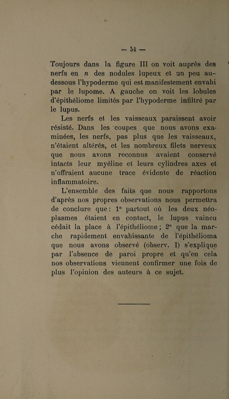 Toujours dans la figure III on voit auprès des nerfs en n des nodules lupeux et un peu au- dessous l’hypoderme qui est manifestement envahi par le lupome. A gauche on voit les lobules d’épithéliome limités par l’hypoderme infiltré par le lupus. Les nerfs et les vaisseaux paraissent avoir résisté. Dans les coupes que nous avons exa¬ minées, les nerfs, pas plus que les vaisseaux, n’étaient altérés, et les nombreux filets nerveux que nous avons reconnus avaient conservé intacts leur myéline et leurs cylindres axes et n’offraient aucune trace évidente de réaction inflammatoire. L’ensemble des faits que nous rapportons d’après nos propres observations nous permettra de conclure que : 1° partout où les deux néo¬ plasmes étaient en contact, le lupus vaincu cédait la place à l’épithéliome ; 2° que la mar¬ che rapidement envahissante de l’épithélioma que nous avons observé (observ. I) s’explique par l’absence de paroi propre et qu’en cela nos observations viennent confirmer une fois de plus l’opinion des auteurs à ce sujet.