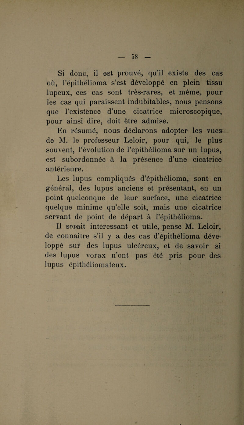 Si donc, il est prouvé, qu’il existe des cas où, l’épithélioma s’est développé en plein tissu lupeux, ces cas sont très-rares, et même, pour les cas qui paraissent indubitables, nous pensons que l’existence d’une cicatrice microscopique, pour ainsi dire, doit être admise. En résumé, nous déclarons adopter les vues de M. le professeur Leloir, pour qui, le plus souvent, l’évolution de l’epithélioma sur un lupus, est subordonnée à la présence d’une cicatrice antérieure. Les lupus compliqués d’épithélioma, sont en général, des lupus anciens et présentant, en un point quelconque de leur surface, une cicatrice quelque minime qu’elle soit, mais une cicatrice servant de point de départ à I’épithélioma. Il serait intéressant et utile, pense M. Leloir, de connaître s’il y a des cas d’épithélioma déve¬ loppé sur des lupus ulcéreux, et de savoir si des lupus vorax n’ont pas été pris pour des lupus épithéliomateux.