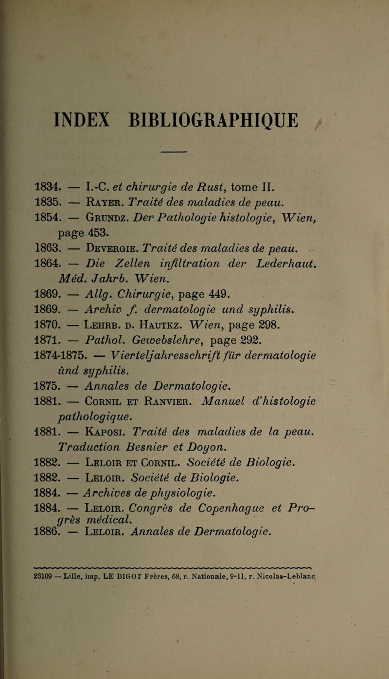 INDEX BIBLIOGRAPHIQUE 1834. — I.-C. et chirurgie de Rust, tome II. 1835. — Rayer. Traité des maladies de peau. 1854. — Grundz. Der Pathologie histologie, Wien, page 453. 1863. — Devergie. Traité des maladies de peau. ■. 1864. — Die Zellen infiltration der Lederhaut. Méd. Jahrb. Wien. 1869. — Allg. Chirurgie, page 449. 1869. — Archiv fi. dermatologie und syphilis. 1870. — Lehrb. d. Hautkz. Wien, page 298. 1871. — Pathol. Gewebslehre, page 292. 1874-1875. — Vierteljahresschrifit für dermatologie ùnd syphilis. 1875. — Annales de Dermatologie. 1881. — Cornil et Ranvier. Manuel d’histologie pathologique. 1881. — Kaposi. Traité des maladies de la peau. Traduction Besnier et Doyon. 1882. — Leloir et Cornil. Société de Biologie. 1882. — Leloir. Société de Biologie. 1884. — Archives de physiologie. 1884. — Leloir. Congrès de Copenhague et Pro¬ grès médical. 1886. — Leloir. Annales de Dermatologie. 23109 —Lille, imp. LE BIGOT Frères, 68, r. Nationale, 9-11, r. Nicolas-Leblanc