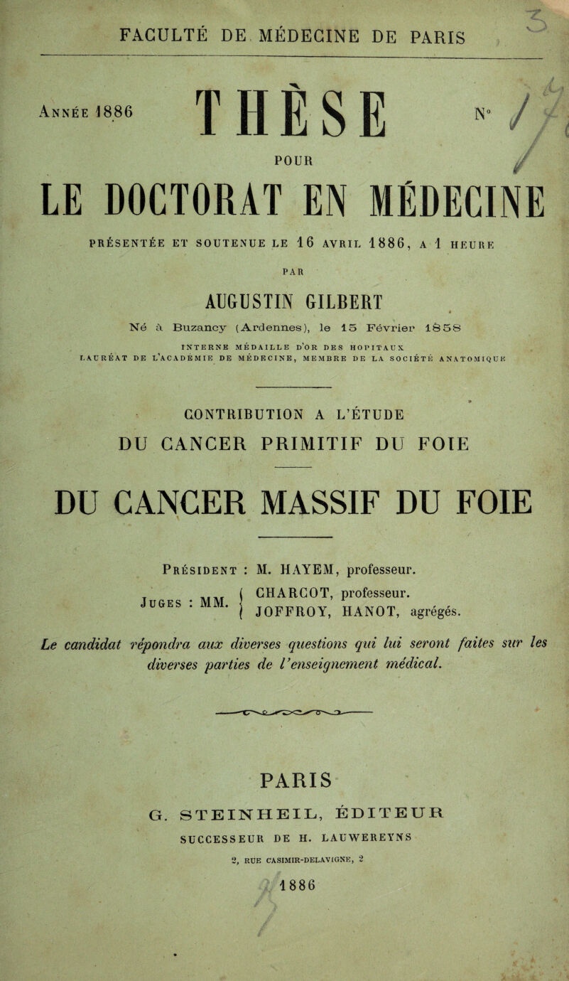 V PRÉSENTÉE ET SOUTENUE LE 16 AVRIL 1886, A 1 HEURE PAR AUGUSTIN GILBERT « Né à Buzancy (Ardennes), le 15 Février 1Ô58 INTERNE MÉDAILLE d’OR DES HOPITAUX LAURÉAT DE L’ACADÉMIE DE MÉDECINE, MEMBRE DE LA SOCIÉTÉ ANATOMIQUE CONTRIBUTION A L’ETUDE / Æ. DU CANCER PRIMITIF DU FOIE CANCER MASSIF DU FOIE Président : M. HAYEM, professeur. CHARCOT, professeur. Juges : MM. JOFFROY, HANOT, agrégés. Le candidat répondra aux diverses questions qui lui seront faites sur les diverses parties de renseignement médical. PARIS G. STEINHBIL, ÉDITEUR SUCCESSEUR DE H. LAUWEREYNS 2, RUE CASIMIR-DELAVIGNE, 2 1886