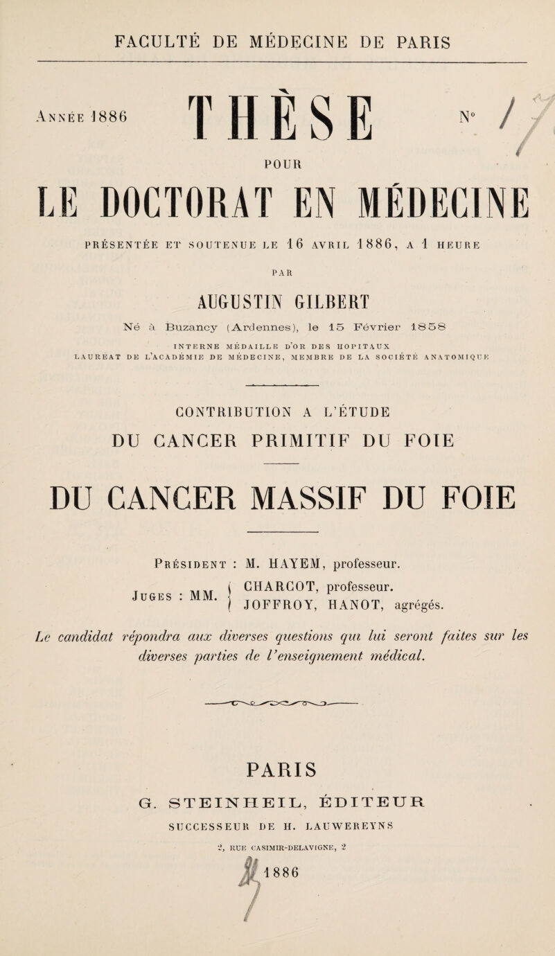 Année 1886 THÈSE POUR LE DOCTORAT EN MÉDECINE PRÉSENTÉE ET SOUTENUE LE 16 AVRIL 1886, A 1 HEURE PAR AUGUSTIN GILBERT Né ùi Buzancy (Ardennes), le 15 Février 18 5 8 INTERNE MÉDAILLE d’o R DES HOPITAUX LAURÉAT DE l’a C A D É M IE DE MÉDECINE, MEMBRE DE LA SOCIÉTÉ A N A T O MI Q ü 1-: CONTRIBUTION A L’ÉTUDE DU CANCER PRIMITIF DU FOIE DU CANCER MASSIF DU FOIE Président : M. HAYEM, professeur. T 71.7.T i CHARCOT, professeur. Juges : MM. ] tt * ^ ^ } JOFFROY, HANOT, agrégés. Le candidat répondra aux diverses questions qui lui seront faites sur les diverses parties de renseignement médical. PARIS G. STEINHEIL, ÉDITEUR SUCCESSEUR DE H. LAUWEREYNS ‘2, RUE CASIMIR-DELAVIGNE, 2 ^1886