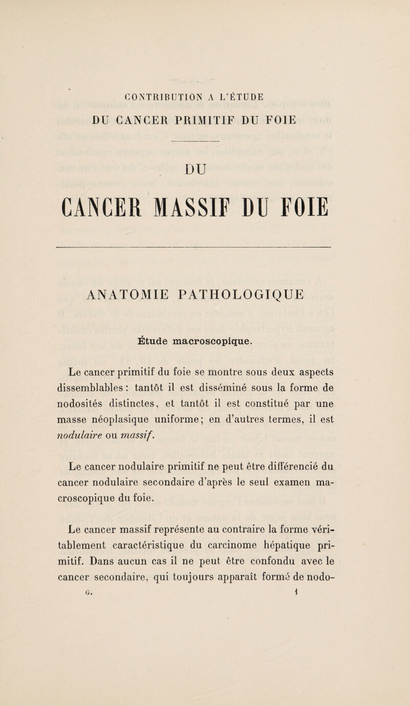 CONTKIBUTION A L’ÉTUDE Dü CANCER PRIMITIF DU FOIE DU CANCER MASSIF DU FOIE ANATOMIE PATHOLOGIQUE Étude macroscopique. Le cancer primitif du foie se montre sous deux aspects dissemblables : tantôt il est disséminé sous la forme de nodosités distinctes, et tantôt il est constitué par une masse néoplasique uniforme; en d’autres termes, il est nodulaire ou massif. Le cancer nodulaire primitif ne peut être différencié du cancer nodulaire secondaire d’après le seul examen ma¬ croscopique du foie. Le cancer massif représente au contraire la forme véri¬ tablement caractéristique du carcinome hépatique pri¬ mitif. Dans aucun cas il ne peut être confondu avec le cancer secondaire, qui toujours apparaît formé de nodo-