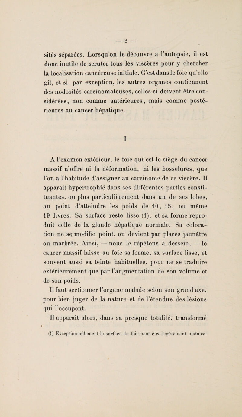 donc inutile de scruter tous les viscères pour y chercher la localisation cancéreuse initiale. C’est dans le foie qu’elle gît, et si, par exception, les autres organes contiennent des nodosités carcinomateuses, celles-ci doivent être con¬ sidérées, non comme antérieures, mais comme posté¬ rieures au cancer hépatique. T A l’examen extérieur, le foie qui est le siège du cancer massif n’offre ni la déformation, ni les bosselures, que l’on a l’habitude d’assigner au carcinome de ce viscère. Il apparaît hypertrophié dans ses différentes parties consti¬ tuantes, ou plus particulièrement dans un de ses lobes, au point d’atteindre les poids de 10, 15, ou même 19 livres. Sa surface reste lisse (1), et sa forme repro¬ duit celle de la glande hépatique normale. Sa colora¬ tion ne se modifie point, ou devient par places jaunâtre ou marbrée. Ainsi, —nous le répétons à dessein, —le cancer massif laisse au foie sa forme, sa surface lisse, et souvent aussi sa teinte habituelles, pour ne se traduire extérieurement que par l’augmentation de son volume et de son poids. Il faut sectionner l’organe malade selon son grand axe, pour bien juger de la nature et de l’étendue des lésions qui l’occupent. Il apparaît alors, dans sa presque totalité, transformé (1) Exceptionnellement la surface du foie peut être légèrement ondulée.