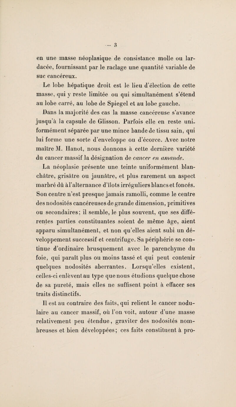 en une masse néoplasique de consistance molle ou lar- dacée, fournissant par le raclage une quantité variable de suc cancéreux. Le lobe hépatique droit est le lieu d’élection de cette masse, qui y reste limitée ou qui simultanément s’étend au lobe carré, au lobe de Spiegel et au lobe gauche. Dans la majorité des cas la masse cancéreuse s’avance jusqu’à la capsule de Glisson. Parfois elle en reste uni¬ formément séparée par une mince bande de tissu sain, qui lui forme une sorte d’enveloppe ou d’écorce. Avec notre maître M. Hanot, nous donnons à cette dernière variété du cancer massif la désignation de cancer en amande, La néoplasie présente une teinte uniformément blan¬ châtre, grisâtre ou jaunâtre, et plus rarement un aspect marbré dû àl’alternance d’îlots irréguliers blancs et foncés. Son centre n’est presque jamais ramolli, comme le centre des nodosités cancéreuses de grande dimension, primitives ou secondaires; il semble, le plus souvent, que ses diffé¬ rentes parties constituantes soient de même âge, aient apparu simultanément, et non qu’elles aient subi un dé¬ veloppement successif et centrifuge. Sa périphérie se con¬ tinue d’ordinaire brusquement avec le parenchyme du foie, qui paraît plus ou moins tassé et qui peut contenir quelques nodosités aberrantes. Lorsqu’elles existent, celles-ci enlèvent au type que nous étudions quelque chose de sa pureté, mais elles ne suffisent point à effacer ses traits distinctifs. Il est au contraire des faits, qui relient le cancer nodu¬ laire au cancer massif, où l’on voit, autour d’une masse relativement peu étendue, graviter des nodosités nom¬ breuses et bien développées; ces faits constituent à pro-