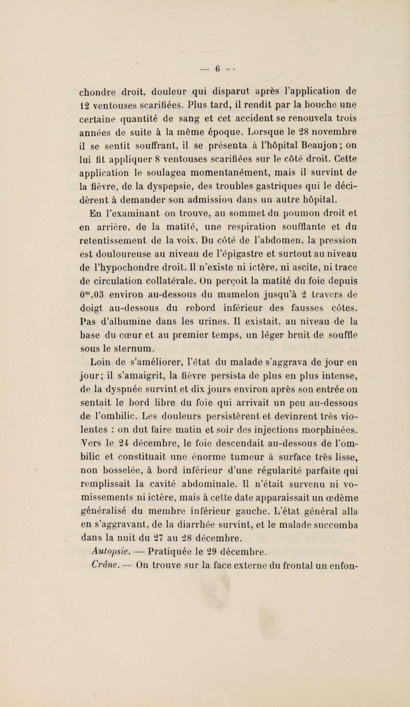 chojidre droit, douleur qui disparut après l’application de 12 ventouses scarifiées. Plus tard, il rendit par la bouche une certaine quantité de sang et cet accident se renouvela trois années de suite à la même époque. Lorsque le 28 novembre il se sentit souffrant, il se présenta à l’hôpital Beaujon; on lui fit appliquer 8 ventouses scarifiées sur le côté droit. Cette application le soulagea momentanément, mais il survint de la fièvre, de la dyspepsie, des troubles gastriques qui le déci¬ dèrent à demander son admission dans un autre hôpital. En l’examinant on trouve, au sommet du poumon droit et en arrière, de la matité, une respiration soufflante et du retentissement de la voix. Du côté de l’abdomen, la pression est douloureuse au niveau de l’épigastre et surtout au niveau de l’hypochondre droit. Il n’existe ni ictère, ni ascite, ni trace de circulation collatérale. On perçoit la matité du foie depuis 0“,03 environ au-dessous du mamelon jusqu’à 2 travers de doigt au-dessous du rebord inférieur des fausses côtes. Pas d’albumine dans les urines. Il existait, au niveau de la base du cœur et au premier temps, un léger bruit de souffle sous le sternum. Loin de s’améliorer, l’état du malade s’aggrava de jour en jour; il s’amaigrit, la fièvre persista de plus en plus intense, de la dyspnée survint et dix jours environ après son entrée on sentait le bord libre du foie qui arrivait un peu au-dessous de l’ombilic. Les douleurs persistèrent et devinrent très vio¬ lentes : on dut faire matin et soir des injections morpbinées. Vers le 24- décembre, le foie descendait au-dessous de l’om¬ bilic et constituait une énorme tumeur à surface très lisse, non bosselée, à bord inférieur d’une régularité parfaite qui remplissait la cavité abdominale. Il n’était survenu ni vo¬ missements ni ictère, mais à cette date apparaissait un œdème généralisé du membre inférieur gauche. L’état général alla en s’aggravant, de la diarrhée survint, et le malade succomba dans la nuit du 27 au 28 décembre. Autopsie. — Pratiquée le 29 décembre. Crâne. — On trouve sur la face externe du frontal un enfon-