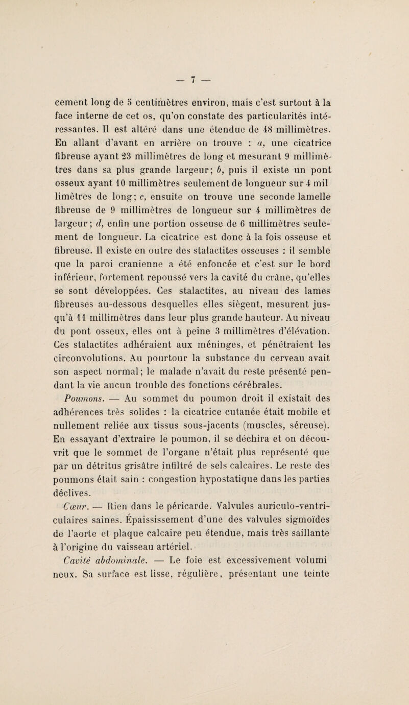 eement long de 5 centimètres environ, mais c’est surtout à la face interne de cet os, qu’on constate des particularités inté¬ ressantes. Il est altéré dans une étendue de 48 millimètres. En allant d’avant en arrière on trouve : une cicatrice fibreuse ayant 23 millimètres de long et mesurant 9 millimè¬ tres dans sa plus grande largeur; b y puis il existe un pont osseux ayant 10 millimètres seulement de longueur suri mil limètres de long;c, ensuite on trouve une seconde lamelle fibreuse de 9 millimètres de longueur sur 4 millimètres de largeur; d, enfin une portion osseuse de 6 millimètres seule¬ ment de longueur. La cicatrice est donc à la fois osseuse et fibreuse. Il existe en outre des stalactites osseuses : il semble que la paroi crânienne a été enfoncée et c’est sur le bord inférieur, fortement repoussé vers la cavité du crâne, qu’elles se sont développées. Ces stalactites, au niveau des lames fibreuses au-dessous desquelles elles siègent, mesurent jus¬ qu’à 11 millimètres dans leur plus grande hauteur. Au niveau du pont osseux^ elles ont à peine 3 millimètres d’élévation. Ces stalactites adhéraient aux méninges, et pénétraient les circonvolutions. Au pourtour la substance du cerveau avait son aspect normal; le malade n’avait du reste présenté pen¬ dant la vie aucun trouble des fonctions cérébrales. Poumons. — Au sommet du poumon droit il existait des adhérences très solides ; la cicatrice cutanée était mobile et nullement reliée aux tissus sous-jacents (muscles, séreuse). En essayant d’extraire le poumon, il se déchira et on décou¬ vrit que le sommet de l’organe n’était plus représenté que par un détritus grisâtre infiltré de sels calcaires. Le reste des poumons était sain : congestion hypostatique dans les parties déclives. Cœur. — Rien dans le péricarde. Valvules auriculo-ventri- culaires saines. Épaississement d’une des valvules sigmoïdes de l’aorte et plaque calcaire peu étendue, mais très saillante à l’origine du vaisseau artériel. Cavité abdominale. — Le foie est excessivement volumi neux. Sa surface est lisse, régulière, présentant une teinte