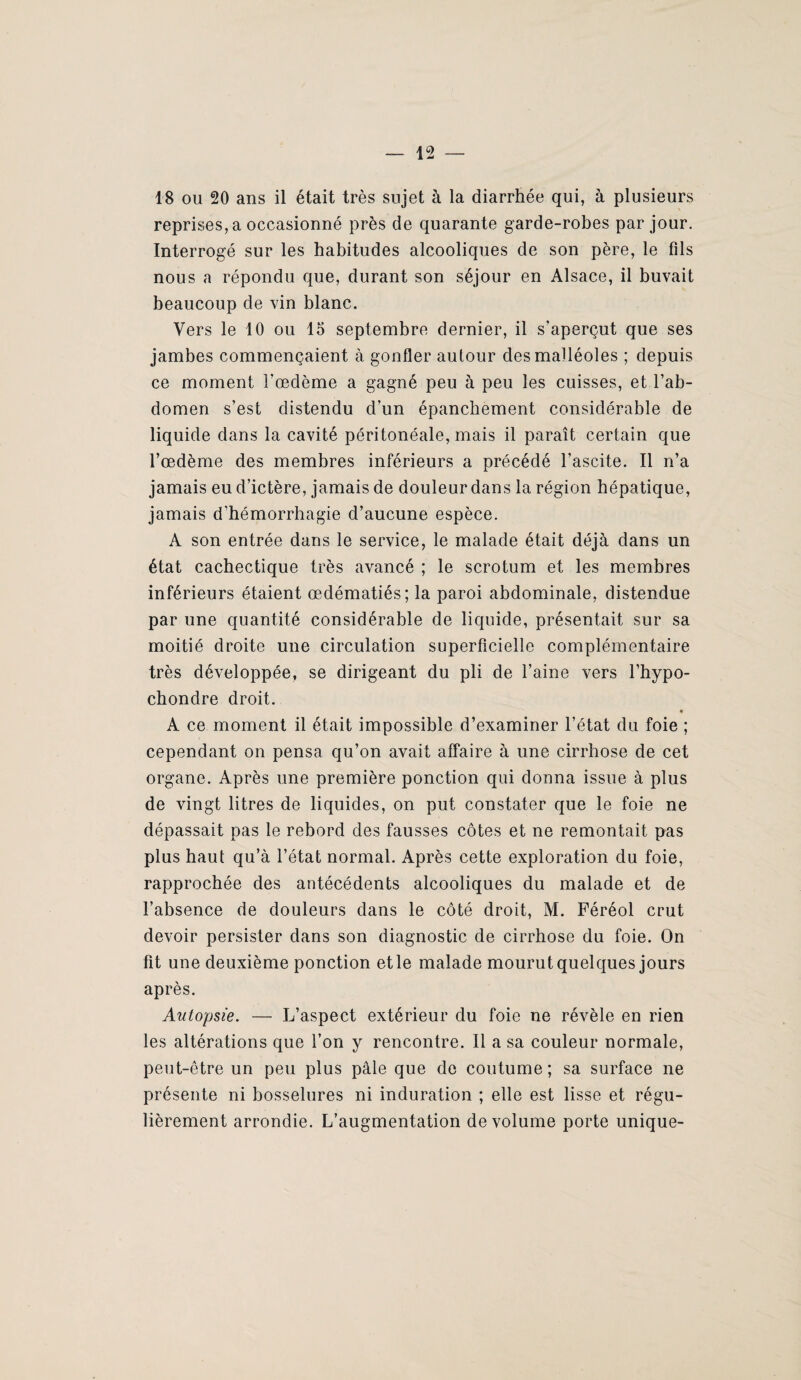 18 ou 20 ans il était très sujet à la diarrhée qui, à plusieurs reprises, a occasionné près de quarante garde-robes par jour. Interrogé sur les habitudes alcooliques de son père, le fils nous a répondu que, durant son séjour en Alsace, il buvait beaucoup de vin blanc. Vers le 10 ou 15 septembre dernier, il s'aperçut que ses jambes commençaient à gonfler autour des malléoles ; depuis ce moment l’œdème a gagné peu à peu les cuisses, et l’ab¬ domen s’est distendu d’un épanchement considérable de liquide dans la cavité péritonéale, mais il paraît certain que l’œdème des membres inférieurs a précédé l’ascite. Il n’a jamais eu d’ictère, jamais de douleur dans la région hépatique, jamais d’hémorrhagie d’aucune espèce. A son entrée dans le service, le malade était déjà dans un état cachectique très avancé ; le scrotum et les membres inférieurs étaient œdématiés; la paroi abdominale, distendue par une quantité considérable de liquide, présentait sur sa moitié droite une circulation superficielle complémentaire très développée, se dirigeant du pli de l’aine vers l’bypo- chondre droit. A ce moment il était impossible d’examiner l’état du foie ; cependant on pensa qu’on avait affaire à une cirrhose de cet organe. Après une première ponction qui donna issue à plus de vingt litres de liquides, on put constater que le foie ne dépassait pas le rebord des fausses côtes et ne remontait pas plus haut qu’à l’état normal. Après cette exploration du foie, rapprochée des antécédents alcooliques du malade et de l’absence de douleurs dans le côté droit, M. Féréol crut devoir persister dans son diagnostic de cirrhose du foie. On fit une deuxième ponction etle malade mourut quelques jours après. Autopsie. — L’aspect extérieur du foie ne révèle en rien les altérations que l’on y rencontre. Il a sa couleur normale, peut-être un peu plus pâle que do coutume ; sa surface ne présente ni bosselures ni induration ; elle est lisse et régu¬ lièrement arrondie. L’augmentation de volume porte unique-