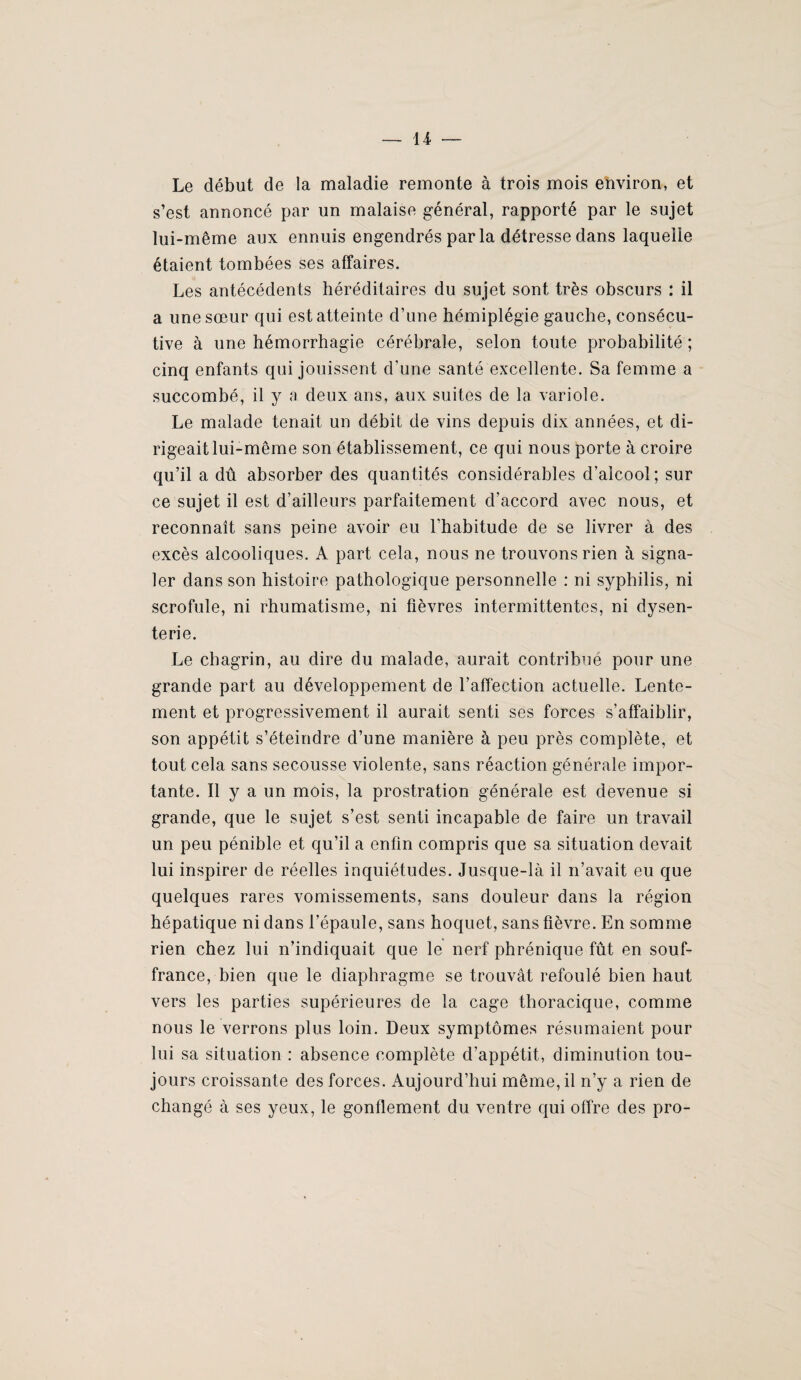— U Le début de la maladie remonte à trois mois environ, et s’est annoncé par un malaise général, rapporté par le sujet lui-même aux ennuis engendrés par la détresse dans laquelle étaient tombées ses affaires. Les antécédents héréditaires du sujet sont très obscurs : il a une sœur qui est atteinte d’une hémiplégie gauche, consécu¬ tive à une hémorrhagie cérébrale, selon toute probabilité ; cinq enfants qui jouissent d’une santé excellente. Sa femme a succombé, il y a deux ans, aux suites de la variole. Le malade tenait un débit de vins depuis dix années, et di¬ rigeait lui-même son établissement, ce qui nous porte à croire qu’il a dû absorber des quantités considérables d’alcool; sur ce sujet il est d’ailleurs parfaitement d’accord avec nous, et reconnaît sans peine avoir eu l’habitude de se livrer à des excès alcooliques. A part cela, nous ne trouvons rien à signa¬ ler dans son histoire pathologique personnelle : ni syphilis, ni scrofule, ni rhumatisme, ni fièvres intermittentes, ni dysen¬ terie. Le chagrin, au dire du malade, aurait contribue pour une grande part au développement de l’affection actuelle. Lente¬ ment et progressivement il aurait senti ses forces s’affaiblir, son appétit s’éteindre d’une manière à peu près complète, et tout cela sans secousse violente, sans réaction générale impor¬ tante. Il y a un mois, la prostration générale est devenue si grande, que le sujet s’est senti incapable de faire un travail un peu pénible et qu’il a enfin compris que sa situation devait lui inspirer de réelles inquiétudes. Jusque-là il n’avait eu que quelques rares vomissements, sans douleur dans la région hépatique ni dans l’épaule, sans hoquet, sans fièvre. En somme rien chez lui n’indiquait que le nerf phrénique fût en souf¬ france, bien que le diaphragme se trouvât refoulé bien haut vers les parties supérieures de la cage thoracique, comme nous le verrons plus loin. Deux symptômes résumaient pour lui sa situation : absence complète d’appétit, diminution tou¬ jours croissante des forces. Aujourd’hui même, il n’y a rien de changé à ses yeux, le gonflement du ventre qui offre des pro-