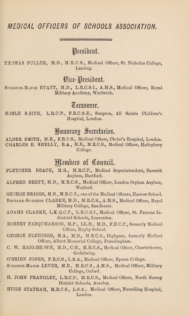MEDICAL OFFICERS OF SCHOOLS ASSOCIATION. rmkui THOMAS FULLER, M.D., M.R.C.S., Medical Officer, St. Nicholas College, Lancing. ffia-lteiknt. Surgeon-Major EVATT, M.D., L.R.C.S.I., A.M.S., Medical Officer, Royal Military Academy, Woolwich. feasitm. NOBLE SvIITH, L.R.O.P., P.R.C.S.E., Surgeon, All Saints Children’s Hospital, London. fwttrraj): Sradmes. ALDER SMITH, M.B., F.R.C.S., Medical Officer, Christ’s Hospital, London. CHARLES E. SHELLY, B.A., M.B., M.R.C.S., Medical Officer, Haileybury College, outers uf Cumiril FLETCHER BEACH, M.B., M.R.C.P., Medical Superintendent, Darenth Asylum, Dartford. ALFRED BRETT, M.D., M.R.C.S., Medical Officer, London Orphan Asylum, Watford. GEORGE BRIGGS, M.B , M.R.C.S., one of the Medical Officers, narrow School. Brigade-Surgeon CLARKE, M.D , M.R.C.S., A.M.S., Medical Officer, Royal Military College, Sandhurst. ADAMS CLARKE, L.K.Q.O.P., L.R.C.S.I., Medical Officer, St. Pancras In¬ dustrial Schools, Leavesden. . ROBERT FARQUHARSON, M.P., LL.D., M.D., F.R C.P., formerly Medical Officer, Rugby School. GEORGE FLETCHER, M.A., M.D., M.R C.S., Highgate, formerly Medical Officer, Albert Memorial College, Framlingham. C. W. HAIG-BROWN, M.D., C.M., M.R.C.S., Medical Officer, Charterhouse, Godaiming. O’BRIEN JONES, F.R.C.S , L.S.A., Medical Officer, Epsom College. Surgeon-Major LEVER, M.B , M.R.C.S , A.M.S., Medical Officer, Military College, Oxford. II. JOHN PRANGLEY, L.R.C.P., M.R.C.S., Medical Officer, North Surrey District Schools, Anerley. HUGH STATHAM, M.R.C.S., L.S.A., Medical Officer, Foundling Hospital, London.