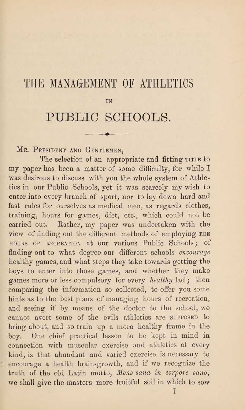 THE MANAGEMENT OF ATHLETICS IN PUBLIC SCHOOLS. Me. President and Gentlemen, The selection of an appropriate and fitting title to my paper has been a matter of some difficulty, for while I was desirous to discuss with you the whole system of Athle¬ tics in our Public Schools, yet it was scarcely my wish to enter into every branch of sport, nor to lay down hard and fast rules for ourselves as medical men, as regards clothes, training, hours for games, diet, etc., which could not be carried out. Rather, my paper was undertaken with the view of finding out the different methods of employing the hours of recreation at our various Public Schools; of finding out to what degree our different schools encourage healthy games, and what steps they take towards getting the boys to enter into those games, and whether they make games more or less compulsory for every healthy lad ; then comparing the information so collected, to offer you some hints as to the best plans of managing hours of recreation, and seeing if by means of the doctor to the school, we cannot avert some of the evils athletics are supposed to bring about, and so train up a more healthy frame in the boy. One chief practical lesson to be kept in mind in connection with muscular exercise and athletics of every kind, is that abundant and varied exercise is necessary to encourage a health brain-growth, and if we recognize the truth of the old Latin motto, Mens sana in corpore sano3 we shall give the masters more fruitful soil in which to sow