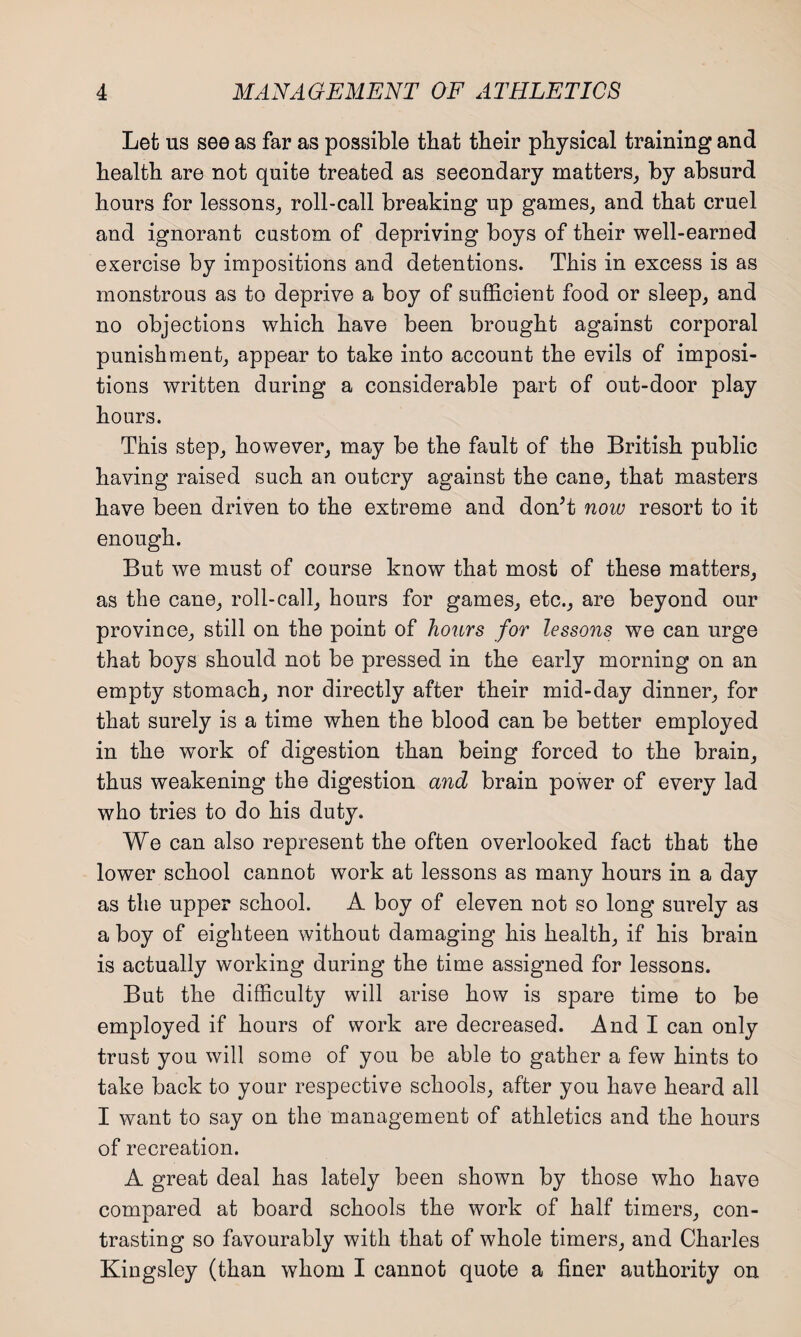 Let us see as far as possible that tbeir physical training and health are not quite treated as secondary matters, by absurd hours for lessons, roll-call breaking up games, and that cruel and ignorant custom of depriving boys of their well-earned exercise by impositions and detentions. This in excess is as monstrous as to deprive a boy of sufficient food or sleep, and no objections which have been brought against corporal punishment, appear to take into account the evils of imposi¬ tions written during a considerable part of out-door play hours. This step, however, may be the fault of the British public having raised such an outcry against the cane, that masters have been driven to the extreme and don’t now resort to it enough. But we must of course know that most of these matters, as the cane, roll-call, hours for games, etc., are beyond our province, still on the point of hours for lessons we can urge that boys should not be pressed in the early morning on an empty stomach, nor directly after their mid-day dinner, for that surely is a time when the blood can be better employed in the work of digestion than being forced to the brain, thus weakening the digestion and brain power of every lad who tries to do his duty. We can also represent the often overlooked fact that the lower school cannot work at lessons as many hours in a day as the upper school. A boy of eleven not so long surely as a boy of eighteen without damaging his health, if his brain is actually working during the time assigned for lessons. But the difficulty will arise how is spare time to be employed if hours of work are decreased. And I can only trust you will some of you be able to gather a few hints to take back to your respective schools, after you have heard all I want to say on the management of athletics and the hours of recreation. A great deal has lately been shown by those who have compared at board schools the work of half timers, con¬ trasting so favourably with that of whole timers, and Charles Kingsley (than whom I cannot quote a finer authority on