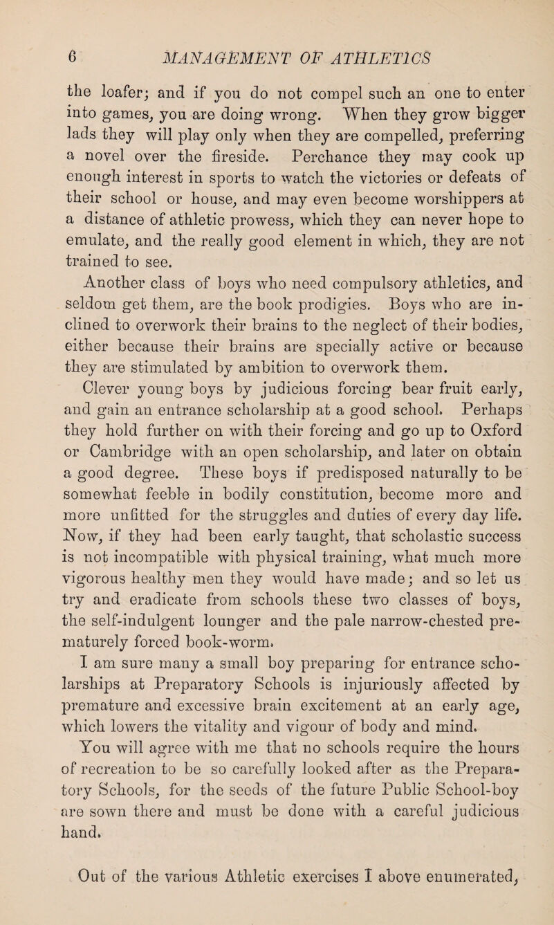 the loafer; and if you do not compel such an one to enter into games, you are doing wrong. When they grow bigger lads they will play only when they are compelled, preferring a novel over the fireside. Perchance they may cook up enough interest in sports to watch the victories or defeats of their school or house, and may even become worshippers at a distance of athletic prowess, which they can never hope to emulate, and the really good element in 'which, they are not trained to see. Another class of boys who need compulsory athletics, and seldom get them, are the book prodigies. Boys who are in¬ clined to overwork their brains to the neglect of their bodies, either because their brains are specially active or because they are stimulated by ambition to overwork them. Clever young boys by judicious forcing bear fruit early, and gain an entrance scholarship at a good school. Perhaps they hold further on with their forcing and go up to Oxford or Cambridge with an open scholarship, and later on obtain a good degree. These boys if predisposed naturally to be somewhat feeble in bodily constitution, become more and more unfitted for the struggles and duties of every day life. Now, if they had been early taught, that scholastic success is not incompatible with physical training, what much more vigorous healthy men they would have made; and so let us try and eradicate from schools these two classes of boys, the self-indulgent lounger and the pale narrow-chested pre¬ maturely forced book-worm. I am sure many a small boy preparing for entrance scho¬ larships at Preparatory Schools is injuriously affected by premature and excessive brain excitement at an early age, which lowers the vitality and vigour of body and mind. You will agree with me that no schools require the hours of recreation to be so carefully looked after as the Prepara¬ tory Schools, for the seeds of the future Public School-boy are sown there and must be done with a careful judicious hand. Out of the various Athletic exercises I above enumerated,