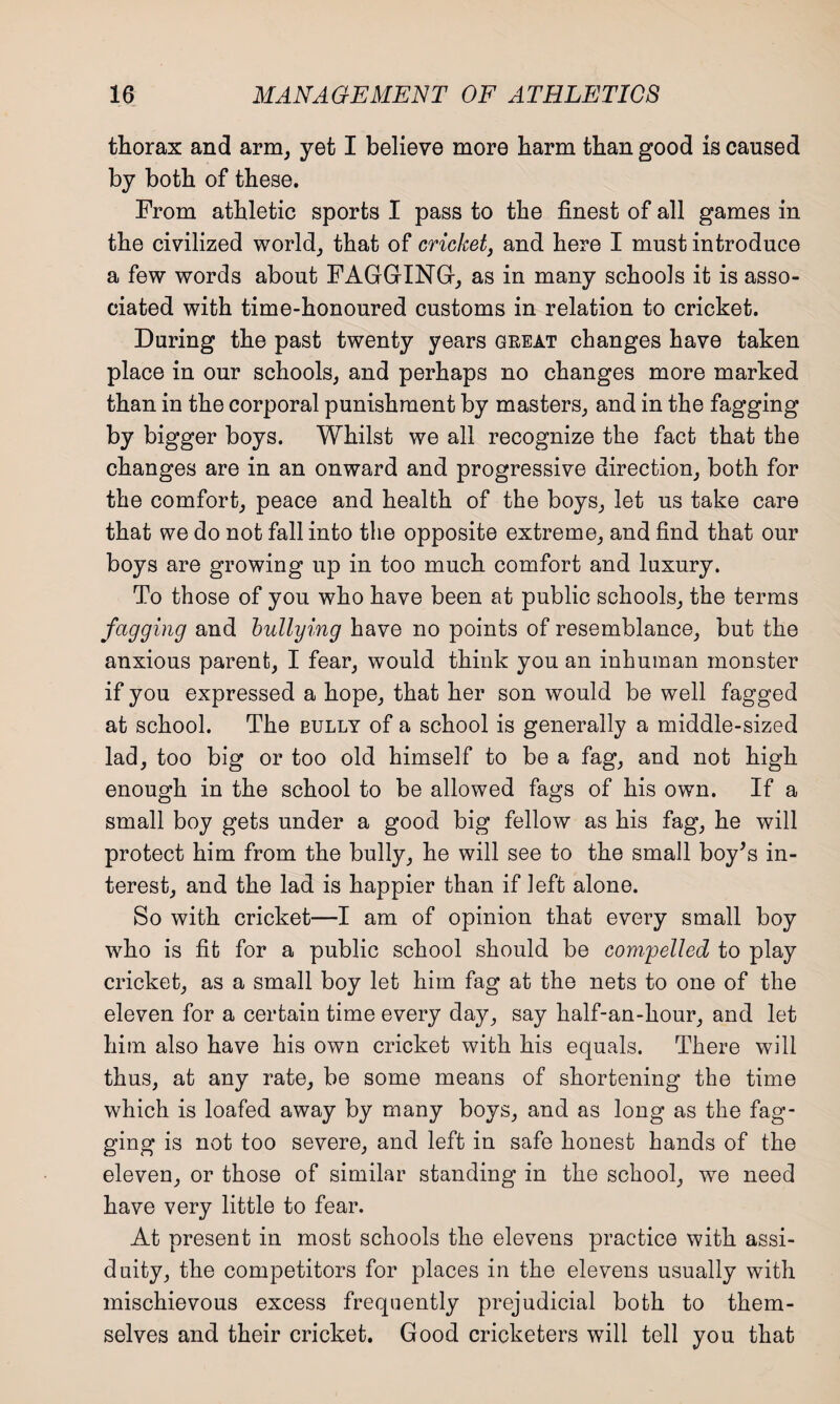 thorax and arm, yet I believe more harm than good is caused by both of these. From athletic sports I pass to the finest of all games in the civilized world, that of cricket, and here I must introduce a few words about FAGGING, as in many schools it is asso¬ ciated with time-honoured customs in relation to cricket. During the past twenty years great changes have taken place in our schools, and perhaps no changes more marked than in the corporal punishment by masters, and in the fagging by bigger boys. Whilst we all recognize the fact that the changes are in an onward and progressive direction, both for the comfort, peace and health of the boys, let ns take care that we do not fall into the opposite extreme, and find that our boys are growing up in too much comfort and luxury. To those of you who have been at public schools, the terms fccgging and bullying have no points of resemblance, but the anxious parent, I fear, would think yon an inhuman monster if you expressed a hope, that her son would be well fagged at school. The eully of a school is generally a middle-sized lad, too big or too old himself to be a fag, and not high enough in the school to be allowed fags of his own. If a small boy gets under a good big fellow as his fag, he will protect him from the bully, he will see to the small boy’s in¬ terest, and the lad is happier than if left alone. So with cricket—I am of opinion that every small boy who is fit for a public school should be compelled to play cricket, as a small boy let him fag at the nets to one of the eleven for a certain time every day, say half-an-hour, and let him also have his own cricket with his equals. There will thus, at any rate, be some means of shortening the time which is loafed away by many boys, and as long as the fag¬ ging is not too severe, and left in safe honest hands of the eleven, or those of similar standing in the school, we need have very little to fear. At present in most schools the elevens practice with assi¬ duity, the competitors for places in the elevens usually with mischievous excess frequently prejudicial both to them¬ selves and their cricket. Good cricketers will tell you that