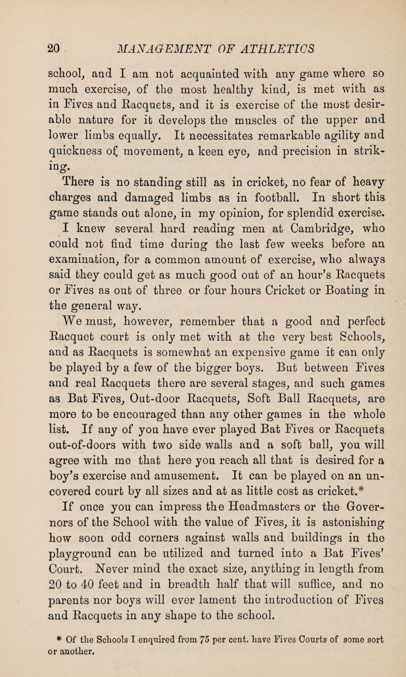 school, and I am not acquainted with any game where so much exercise, of the most healthy kind, is met with as in Fives and Racquets, and it is exercise of the most desir¬ able nature for it develops the muscles of the upper and lower limbs equally. It necessitates remarkable agility and quickness of] movement, a keen eye, and precision in strik¬ ing. There is no standing still as in cricket, no fear of heavy charges and damaged limbs as in football. In short this game stands out alone, in my opinion, for splendid exercise. I knew several hard reading men at Cambridge, who could not find time during the last few weeks before an examination, for a common amount of exercise, who always said they could get as much good out of an hour’s Racquets or Fives as out of three or four hours Cricket or Boating in the general way. We must, however, remember that a good and perfect Racquet court is only met with at the very best Schools, and as Racquets is somewhat an expensive game it can only be played by a few of the bigger boys. But between Fives and real Racquets there are several stages, and such games as Bat Fives, Out-door Racquets, Soft Ball Racquets, are more to be encouraged than any other games in the whole list. If any of you have ever played Bat Fives or Racquets out-of-doors with two side walls and a soft ball, you will agree with me that here you reach all that is desired for a boy’s exercise and amusement. It can be played on an un¬ covered court by all sizes and at as little cost as cricket.* If once you can impress the Headmasters or the Gover¬ nors of the School with the value of Fives, it is astonishing how soon odd corners against walls and buildings in the playground can be utilized and turned into a Bat Fives’ Court. Never mind the exact size, anything in length from 20 to 40 feet and in breadth half that will suffice, and no parents nor boys will ever lament the introduction of Fives and Racquets in any shape to the school. * Of the Schools I enquired from 75 per cent, have Fives Courts of some sort or another.