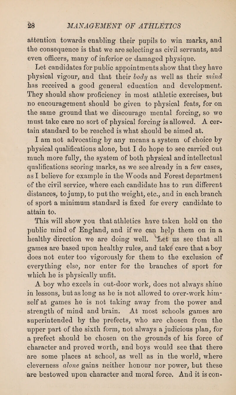 attention towards enabling tbeir pupils to win marks, and the consequence is that we are selecting as civil servants, and even officers, many of inferior or damaged physique. Let candidates for public appointments show that they have physical vigour, and that their body as well as their mind has received a good general education and development. They should show proficiency in most athletic exercises, but no encouragement should be given to physical feats, for on the same ground that we discourage mental forcing, so we must take care no sort of physical forcing is allowed. A cer¬ tain standard to be reached is what should be aimed at. I am not advocating by any means a system of choice by physical qualifications alone, but I do hope to see carried out much more fully, the system of both physical and intellectual qualifications scoring marks, as we see already in a few cases, as I believe for example in the Woods and Forest department of the civil service, where each candidate has to run different distances, to jump, to put the weight, etc., and in each branch of sport a minimum standard is fixed for every candidate to attain to. This will show you that athletics have taken hold on the public mind of England, and if we can help them on in a healthy direction we are doing well. 'Let us see that all games are based upon healthy rules, and take' care that a boy does not enter too vigorously for them to the exclusion of everything else, nor enter for the branches of sport for which he is physically unfit. A boy who excels in out-door work, does not always shine in lessons, but as long as he is not allowed to over-work him¬ self at games he is not taking away from the power and strength of mind and brain. At most schools games are superintended b}r the prefects, who are chosen from the upper part of the sixth form, not always a judicious plan, for a prefect should be chosen on the grounds of his force of character and proved worth, and boys would see that there are some places at school, as well as in the world, where cleverness alone gains neither honour nor power, but these are bestowed upon character and moral force. And it is con-