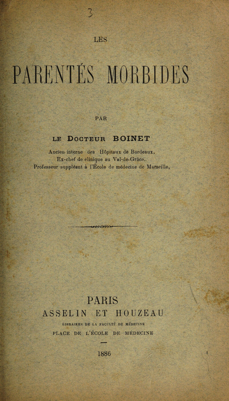 PAR le Docteur BOINET Ancien interne des Hôpitaux de Bordeaux, Ex-chef de clinique au Val-de-Grâce, Professeur suppléant à l’Ecole de médecine de Marseille, -t»<CûarW'>* PARIS ASSELIN ET HOUZEAU LIBRAIRES DE LA FACULTÉ DE MÉDECINE PLACE DE L’ÉCOLE DE MÉDECINE 1886